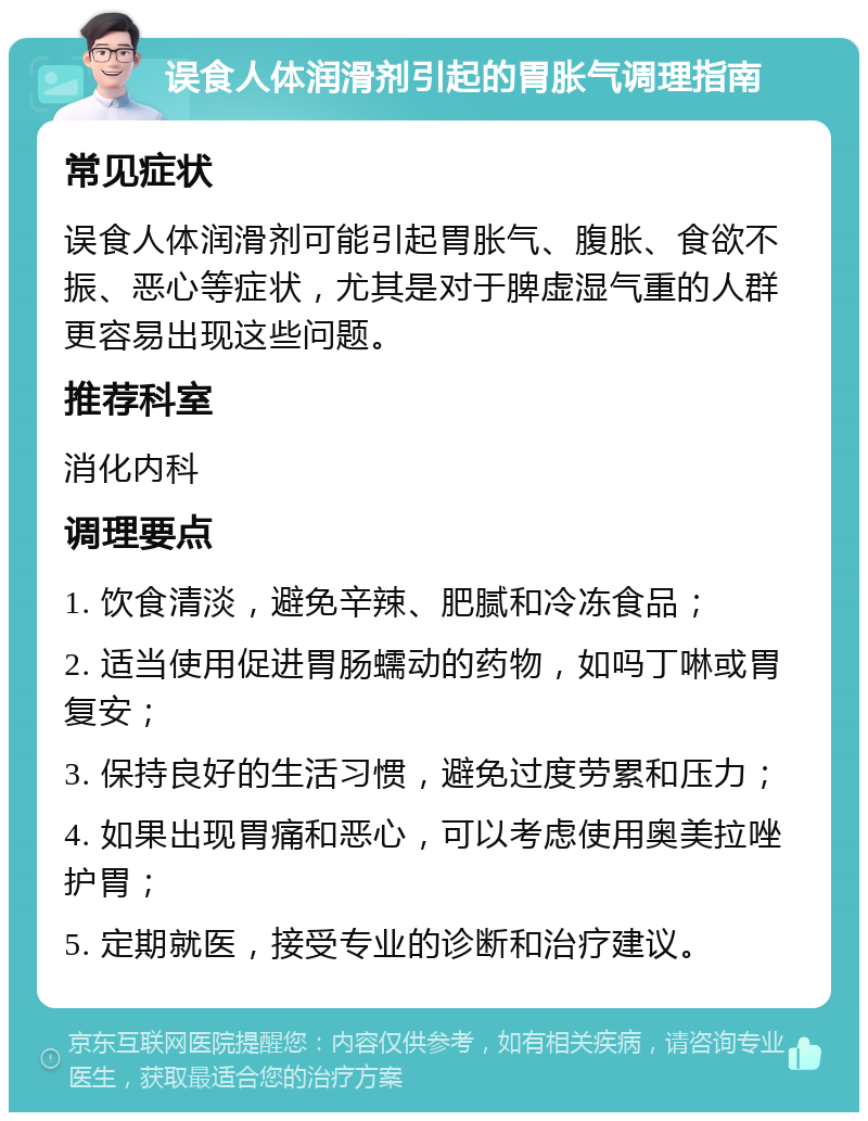 误食人体润滑剂引起的胃胀气调理指南 常见症状 误食人体润滑剂可能引起胃胀气、腹胀、食欲不振、恶心等症状，尤其是对于脾虚湿气重的人群更容易出现这些问题。 推荐科室 消化内科 调理要点 1. 饮食清淡，避免辛辣、肥腻和冷冻食品； 2. 适当使用促进胃肠蠕动的药物，如吗丁啉或胃复安； 3. 保持良好的生活习惯，避免过度劳累和压力； 4. 如果出现胃痛和恶心，可以考虑使用奥美拉唑护胃； 5. 定期就医，接受专业的诊断和治疗建议。