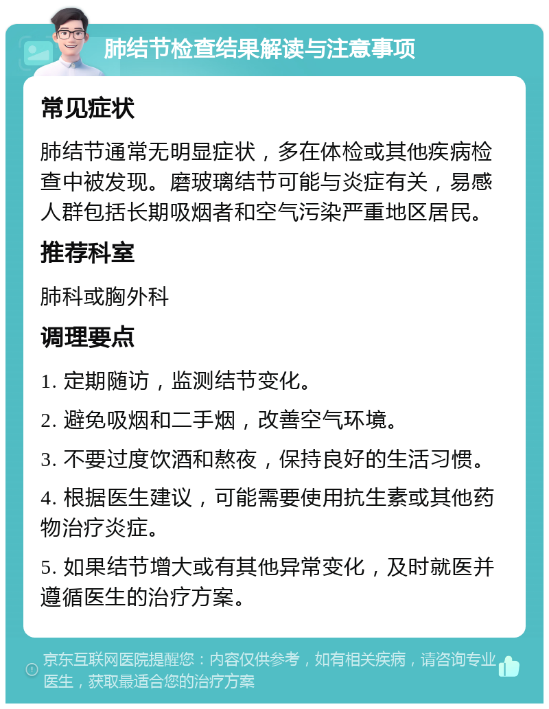 肺结节检查结果解读与注意事项 常见症状 肺结节通常无明显症状，多在体检或其他疾病检查中被发现。磨玻璃结节可能与炎症有关，易感人群包括长期吸烟者和空气污染严重地区居民。 推荐科室 肺科或胸外科 调理要点 1. 定期随访，监测结节变化。 2. 避免吸烟和二手烟，改善空气环境。 3. 不要过度饮酒和熬夜，保持良好的生活习惯。 4. 根据医生建议，可能需要使用抗生素或其他药物治疗炎症。 5. 如果结节增大或有其他异常变化，及时就医并遵循医生的治疗方案。