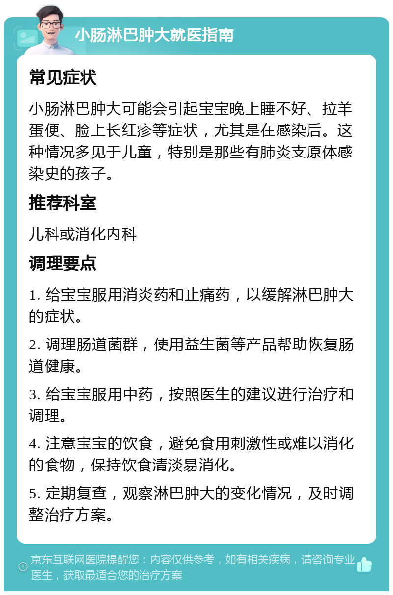 小肠淋巴肿大就医指南 常见症状 小肠淋巴肿大可能会引起宝宝晚上睡不好、拉羊蛋便、脸上长红疹等症状，尤其是在感染后。这种情况多见于儿童，特别是那些有肺炎支原体感染史的孩子。 推荐科室 儿科或消化内科 调理要点 1. 给宝宝服用消炎药和止痛药，以缓解淋巴肿大的症状。 2. 调理肠道菌群，使用益生菌等产品帮助恢复肠道健康。 3. 给宝宝服用中药，按照医生的建议进行治疗和调理。 4. 注意宝宝的饮食，避免食用刺激性或难以消化的食物，保持饮食清淡易消化。 5. 定期复查，观察淋巴肿大的变化情况，及时调整治疗方案。