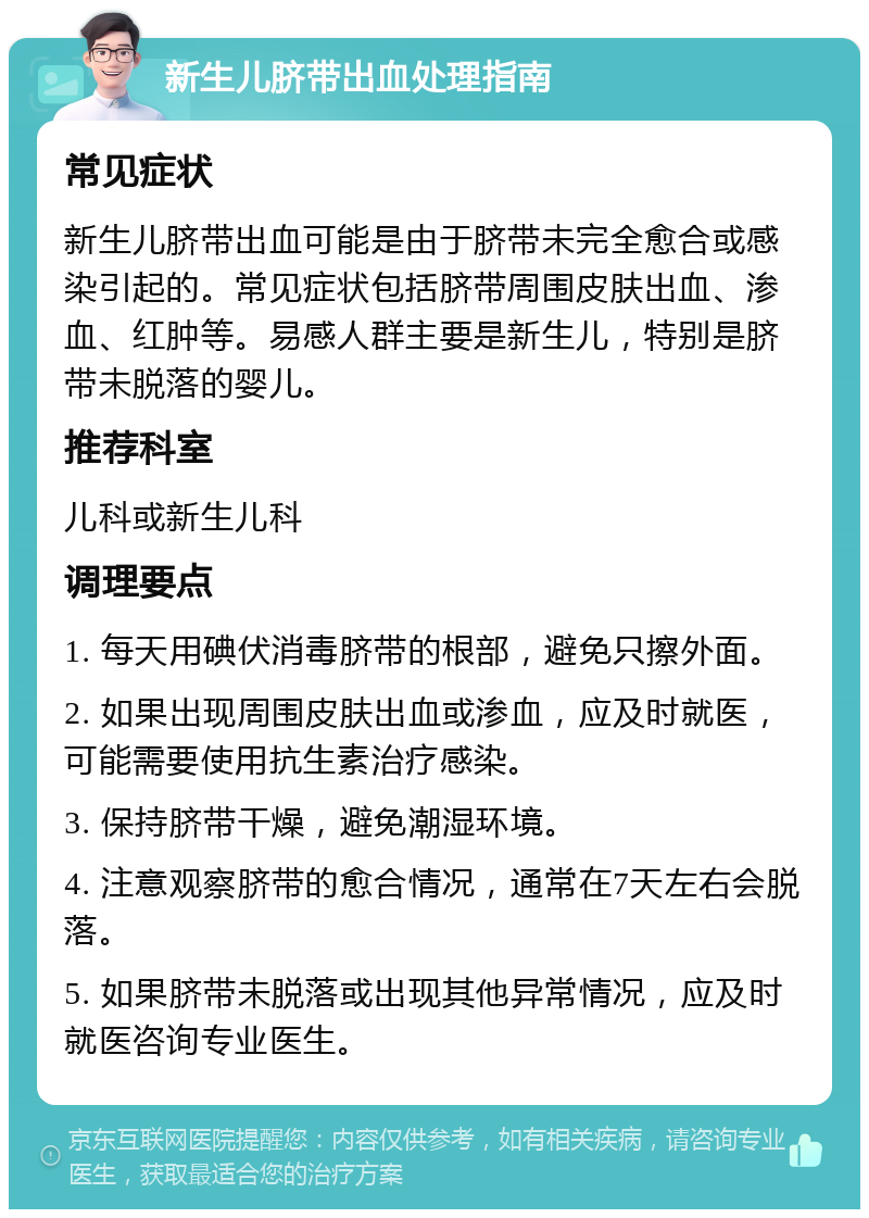 新生儿脐带出血处理指南 常见症状 新生儿脐带出血可能是由于脐带未完全愈合或感染引起的。常见症状包括脐带周围皮肤出血、渗血、红肿等。易感人群主要是新生儿，特别是脐带未脱落的婴儿。 推荐科室 儿科或新生儿科 调理要点 1. 每天用碘伏消毒脐带的根部，避免只擦外面。 2. 如果出现周围皮肤出血或渗血，应及时就医，可能需要使用抗生素治疗感染。 3. 保持脐带干燥，避免潮湿环境。 4. 注意观察脐带的愈合情况，通常在7天左右会脱落。 5. 如果脐带未脱落或出现其他异常情况，应及时就医咨询专业医生。