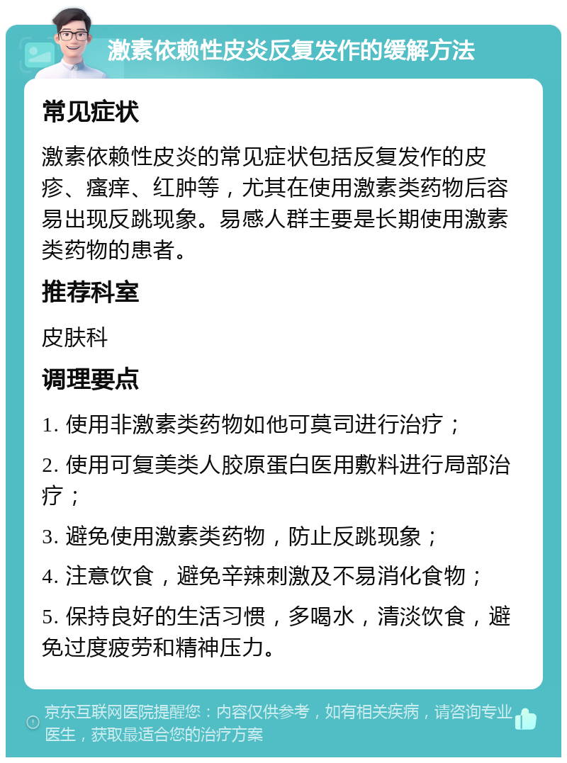 激素依赖性皮炎反复发作的缓解方法 常见症状 激素依赖性皮炎的常见症状包括反复发作的皮疹、瘙痒、红肿等，尤其在使用激素类药物后容易出现反跳现象。易感人群主要是长期使用激素类药物的患者。 推荐科室 皮肤科 调理要点 1. 使用非激素类药物如他可莫司进行治疗； 2. 使用可复美类人胶原蛋白医用敷料进行局部治疗； 3. 避免使用激素类药物，防止反跳现象； 4. 注意饮食，避免辛辣刺激及不易消化食物； 5. 保持良好的生活习惯，多喝水，清淡饮食，避免过度疲劳和精神压力。