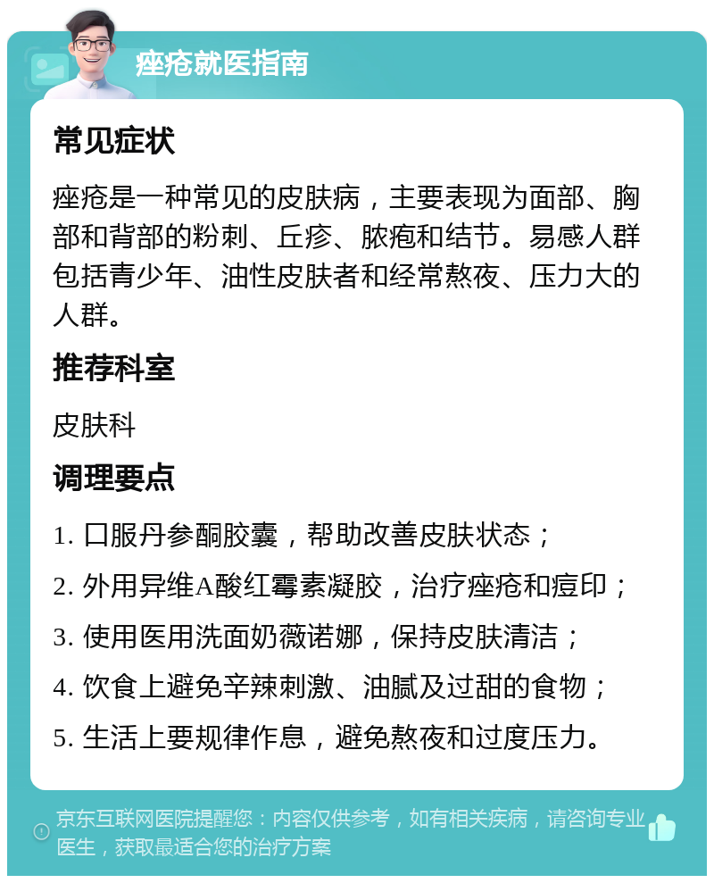 痤疮就医指南 常见症状 痤疮是一种常见的皮肤病，主要表现为面部、胸部和背部的粉刺、丘疹、脓疱和结节。易感人群包括青少年、油性皮肤者和经常熬夜、压力大的人群。 推荐科室 皮肤科 调理要点 1. 口服丹参酮胶囊，帮助改善皮肤状态； 2. 外用异维A酸红霉素凝胶，治疗痤疮和痘印； 3. 使用医用洗面奶薇诺娜，保持皮肤清洁； 4. 饮食上避免辛辣刺激、油腻及过甜的食物； 5. 生活上要规律作息，避免熬夜和过度压力。