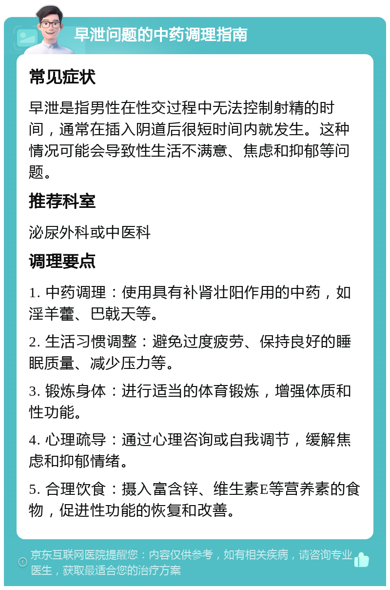 早泄问题的中药调理指南 常见症状 早泄是指男性在性交过程中无法控制射精的时间，通常在插入阴道后很短时间内就发生。这种情况可能会导致性生活不满意、焦虑和抑郁等问题。 推荐科室 泌尿外科或中医科 调理要点 1. 中药调理：使用具有补肾壮阳作用的中药，如淫羊藿、巴戟天等。 2. 生活习惯调整：避免过度疲劳、保持良好的睡眠质量、减少压力等。 3. 锻炼身体：进行适当的体育锻炼，增强体质和性功能。 4. 心理疏导：通过心理咨询或自我调节，缓解焦虑和抑郁情绪。 5. 合理饮食：摄入富含锌、维生素E等营养素的食物，促进性功能的恢复和改善。