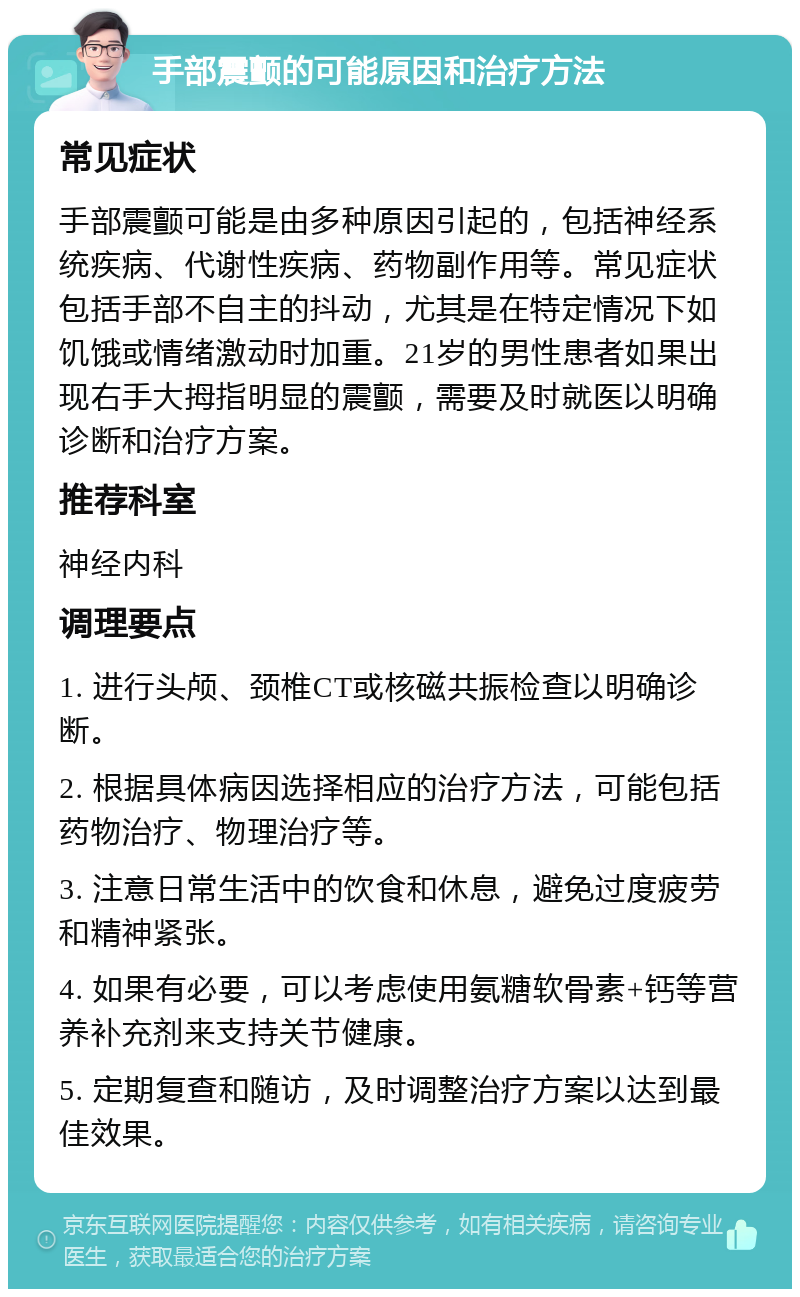 手部震颤的可能原因和治疗方法 常见症状 手部震颤可能是由多种原因引起的，包括神经系统疾病、代谢性疾病、药物副作用等。常见症状包括手部不自主的抖动，尤其是在特定情况下如饥饿或情绪激动时加重。21岁的男性患者如果出现右手大拇指明显的震颤，需要及时就医以明确诊断和治疗方案。 推荐科室 神经内科 调理要点 1. 进行头颅、颈椎CT或核磁共振检查以明确诊断。 2. 根据具体病因选择相应的治疗方法，可能包括药物治疗、物理治疗等。 3. 注意日常生活中的饮食和休息，避免过度疲劳和精神紧张。 4. 如果有必要，可以考虑使用氨糖软骨素+钙等营养补充剂来支持关节健康。 5. 定期复查和随访，及时调整治疗方案以达到最佳效果。