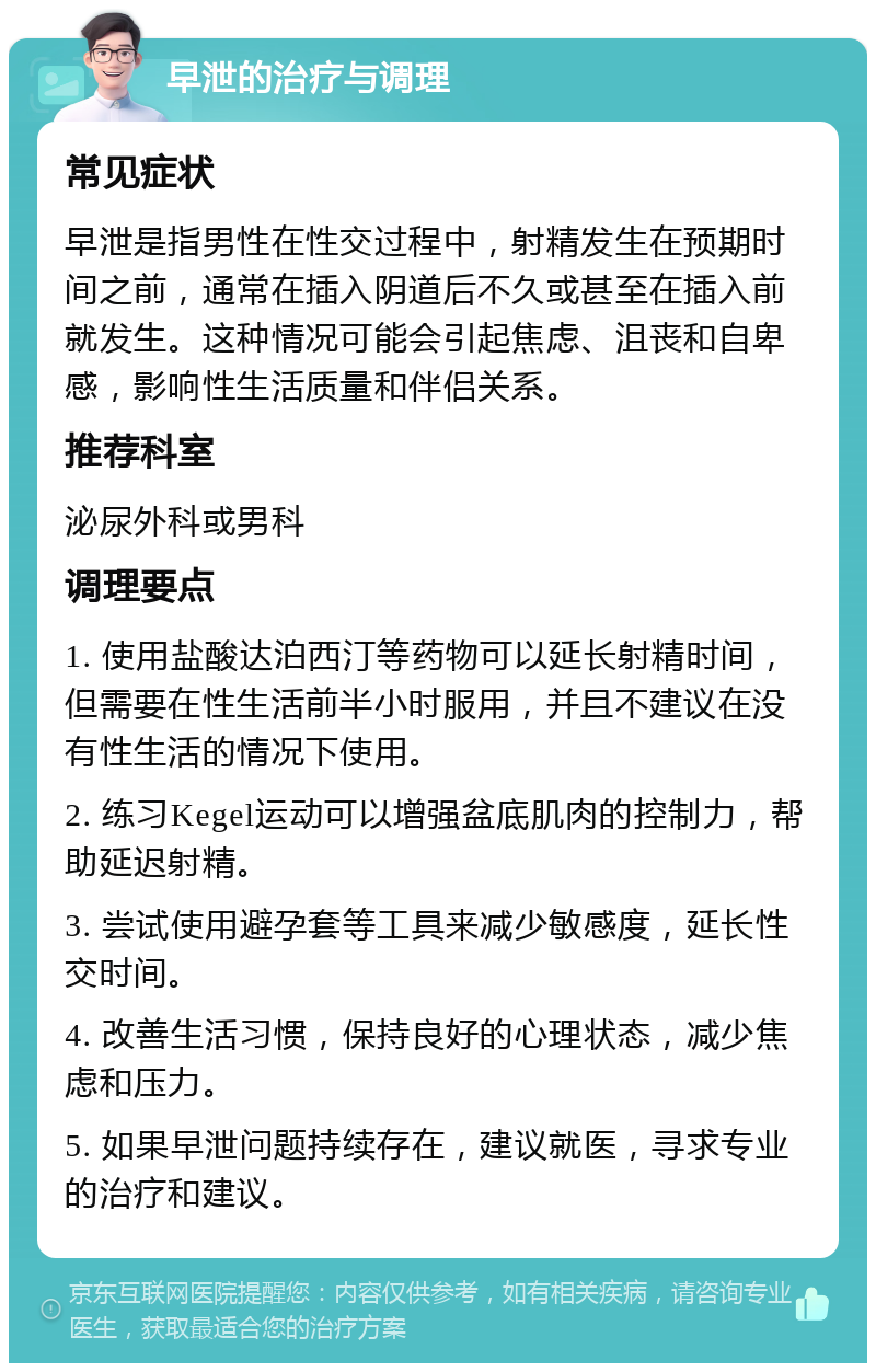 早泄的治疗与调理 常见症状 早泄是指男性在性交过程中，射精发生在预期时间之前，通常在插入阴道后不久或甚至在插入前就发生。这种情况可能会引起焦虑、沮丧和自卑感，影响性生活质量和伴侣关系。 推荐科室 泌尿外科或男科 调理要点 1. 使用盐酸达泊西汀等药物可以延长射精时间，但需要在性生活前半小时服用，并且不建议在没有性生活的情况下使用。 2. 练习Kegel运动可以增强盆底肌肉的控制力，帮助延迟射精。 3. 尝试使用避孕套等工具来减少敏感度，延长性交时间。 4. 改善生活习惯，保持良好的心理状态，减少焦虑和压力。 5. 如果早泄问题持续存在，建议就医，寻求专业的治疗和建议。