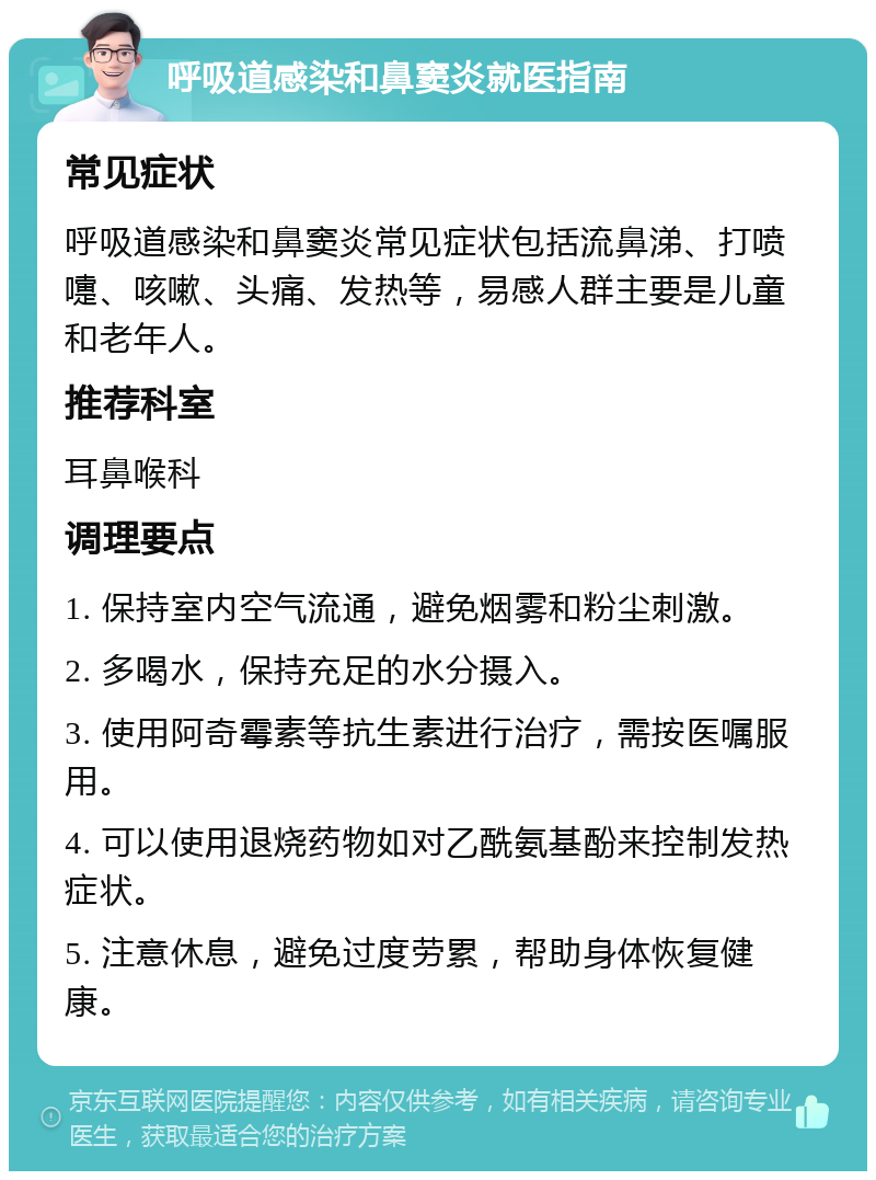 呼吸道感染和鼻窦炎就医指南 常见症状 呼吸道感染和鼻窦炎常见症状包括流鼻涕、打喷嚏、咳嗽、头痛、发热等，易感人群主要是儿童和老年人。 推荐科室 耳鼻喉科 调理要点 1. 保持室内空气流通，避免烟雾和粉尘刺激。 2. 多喝水，保持充足的水分摄入。 3. 使用阿奇霉素等抗生素进行治疗，需按医嘱服用。 4. 可以使用退烧药物如对乙酰氨基酚来控制发热症状。 5. 注意休息，避免过度劳累，帮助身体恢复健康。