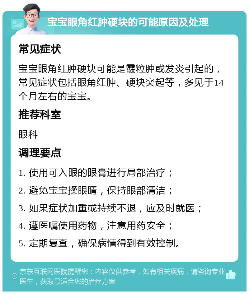 宝宝眼角红肿硬块的可能原因及处理 常见症状 宝宝眼角红肿硬块可能是霰粒肿或发炎引起的，常见症状包括眼角红肿、硬块突起等，多见于14个月左右的宝宝。 推荐科室 眼科 调理要点 1. 使用可入眼的眼膏进行局部治疗； 2. 避免宝宝揉眼睛，保持眼部清洁； 3. 如果症状加重或持续不退，应及时就医； 4. 遵医嘱使用药物，注意用药安全； 5. 定期复查，确保病情得到有效控制。