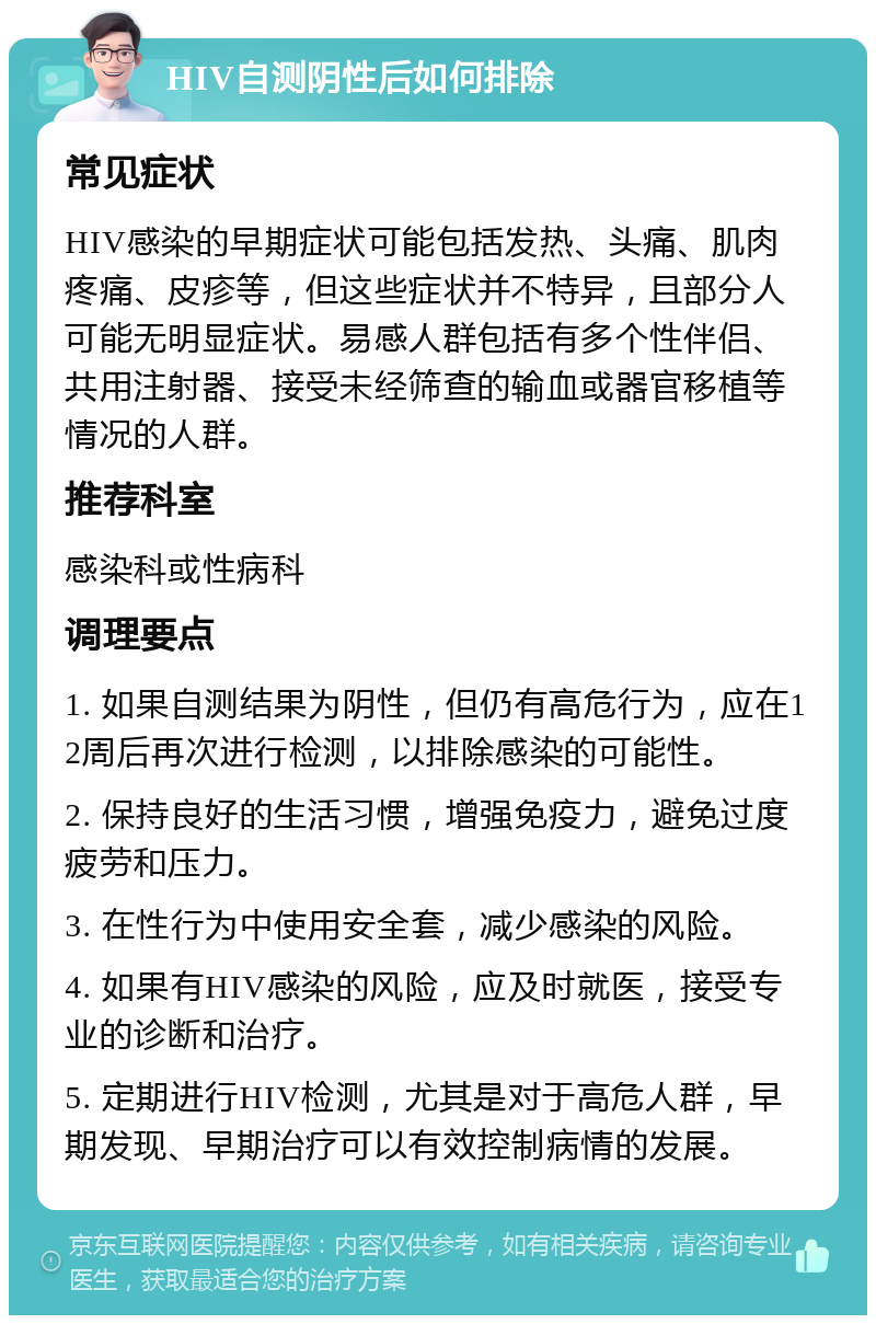 HIV自测阴性后如何排除 常见症状 HIV感染的早期症状可能包括发热、头痛、肌肉疼痛、皮疹等，但这些症状并不特异，且部分人可能无明显症状。易感人群包括有多个性伴侣、共用注射器、接受未经筛查的输血或器官移植等情况的人群。 推荐科室 感染科或性病科 调理要点 1. 如果自测结果为阴性，但仍有高危行为，应在12周后再次进行检测，以排除感染的可能性。 2. 保持良好的生活习惯，增强免疫力，避免过度疲劳和压力。 3. 在性行为中使用安全套，减少感染的风险。 4. 如果有HIV感染的风险，应及时就医，接受专业的诊断和治疗。 5. 定期进行HIV检测，尤其是对于高危人群，早期发现、早期治疗可以有效控制病情的发展。