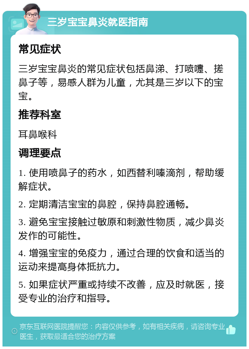 三岁宝宝鼻炎就医指南 常见症状 三岁宝宝鼻炎的常见症状包括鼻涕、打喷嚏、搓鼻子等，易感人群为儿童，尤其是三岁以下的宝宝。 推荐科室 耳鼻喉科 调理要点 1. 使用喷鼻子的药水，如西替利嗪滴剂，帮助缓解症状。 2. 定期清洁宝宝的鼻腔，保持鼻腔通畅。 3. 避免宝宝接触过敏原和刺激性物质，减少鼻炎发作的可能性。 4. 增强宝宝的免疫力，通过合理的饮食和适当的运动来提高身体抵抗力。 5. 如果症状严重或持续不改善，应及时就医，接受专业的治疗和指导。