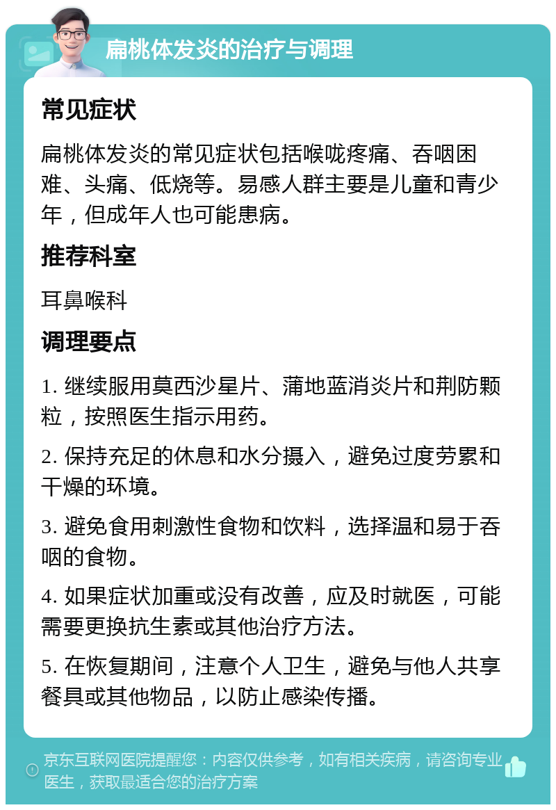 扁桃体发炎的治疗与调理 常见症状 扁桃体发炎的常见症状包括喉咙疼痛、吞咽困难、头痛、低烧等。易感人群主要是儿童和青少年，但成年人也可能患病。 推荐科室 耳鼻喉科 调理要点 1. 继续服用莫西沙星片、蒲地蓝消炎片和荆防颗粒，按照医生指示用药。 2. 保持充足的休息和水分摄入，避免过度劳累和干燥的环境。 3. 避免食用刺激性食物和饮料，选择温和易于吞咽的食物。 4. 如果症状加重或没有改善，应及时就医，可能需要更换抗生素或其他治疗方法。 5. 在恢复期间，注意个人卫生，避免与他人共享餐具或其他物品，以防止感染传播。