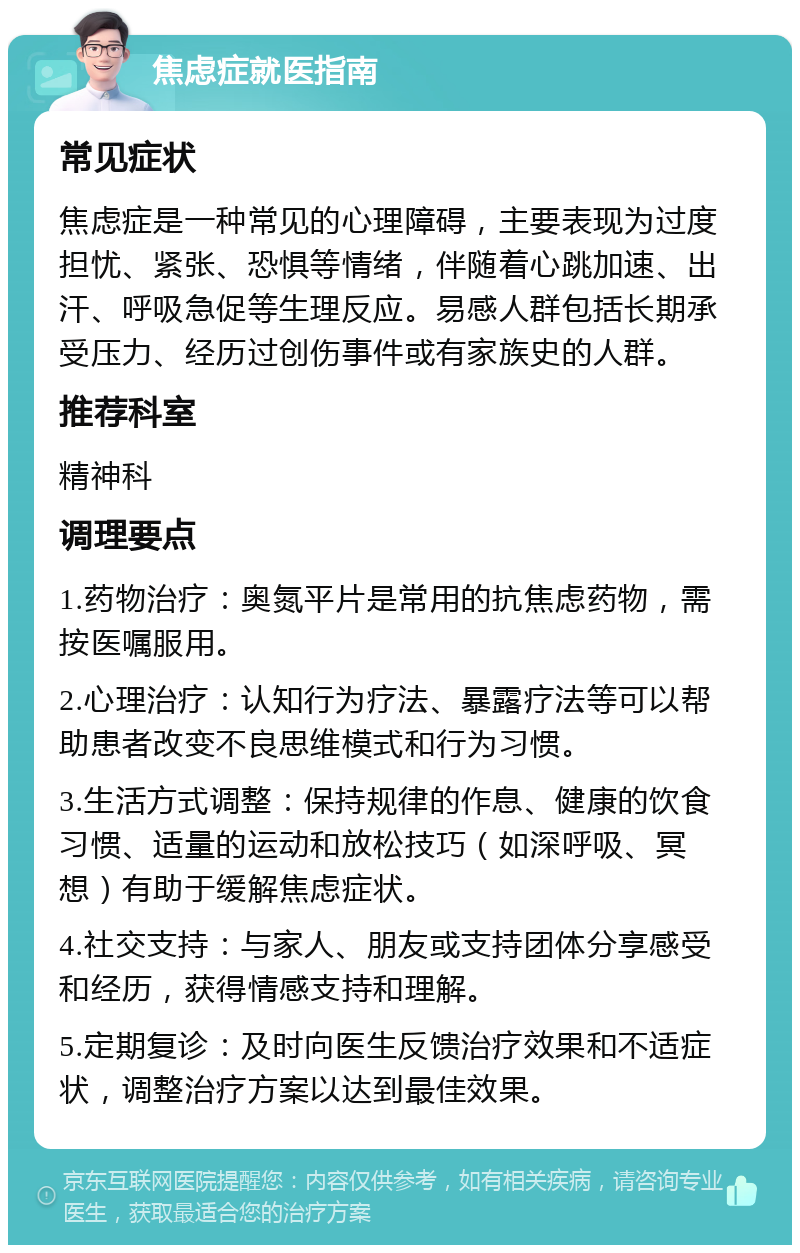 焦虑症就医指南 常见症状 焦虑症是一种常见的心理障碍，主要表现为过度担忧、紧张、恐惧等情绪，伴随着心跳加速、出汗、呼吸急促等生理反应。易感人群包括长期承受压力、经历过创伤事件或有家族史的人群。 推荐科室 精神科 调理要点 1.药物治疗：奥氮平片是常用的抗焦虑药物，需按医嘱服用。 2.心理治疗：认知行为疗法、暴露疗法等可以帮助患者改变不良思维模式和行为习惯。 3.生活方式调整：保持规律的作息、健康的饮食习惯、适量的运动和放松技巧（如深呼吸、冥想）有助于缓解焦虑症状。 4.社交支持：与家人、朋友或支持团体分享感受和经历，获得情感支持和理解。 5.定期复诊：及时向医生反馈治疗效果和不适症状，调整治疗方案以达到最佳效果。