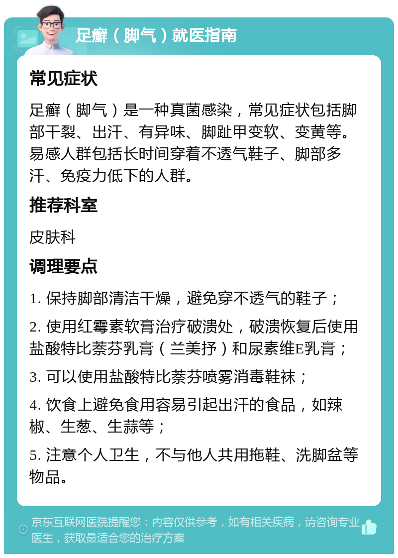 足癣（脚气）就医指南 常见症状 足癣（脚气）是一种真菌感染，常见症状包括脚部干裂、出汗、有异味、脚趾甲变软、变黄等。易感人群包括长时间穿着不透气鞋子、脚部多汗、免疫力低下的人群。 推荐科室 皮肤科 调理要点 1. 保持脚部清洁干燥，避免穿不透气的鞋子； 2. 使用红霉素软膏治疗破溃处，破溃恢复后使用盐酸特比萘芬乳膏（兰美抒）和尿素维E乳膏； 3. 可以使用盐酸特比萘芬喷雾消毒鞋袜； 4. 饮食上避免食用容易引起出汗的食品，如辣椒、生葱、生蒜等； 5. 注意个人卫生，不与他人共用拖鞋、洗脚盆等物品。