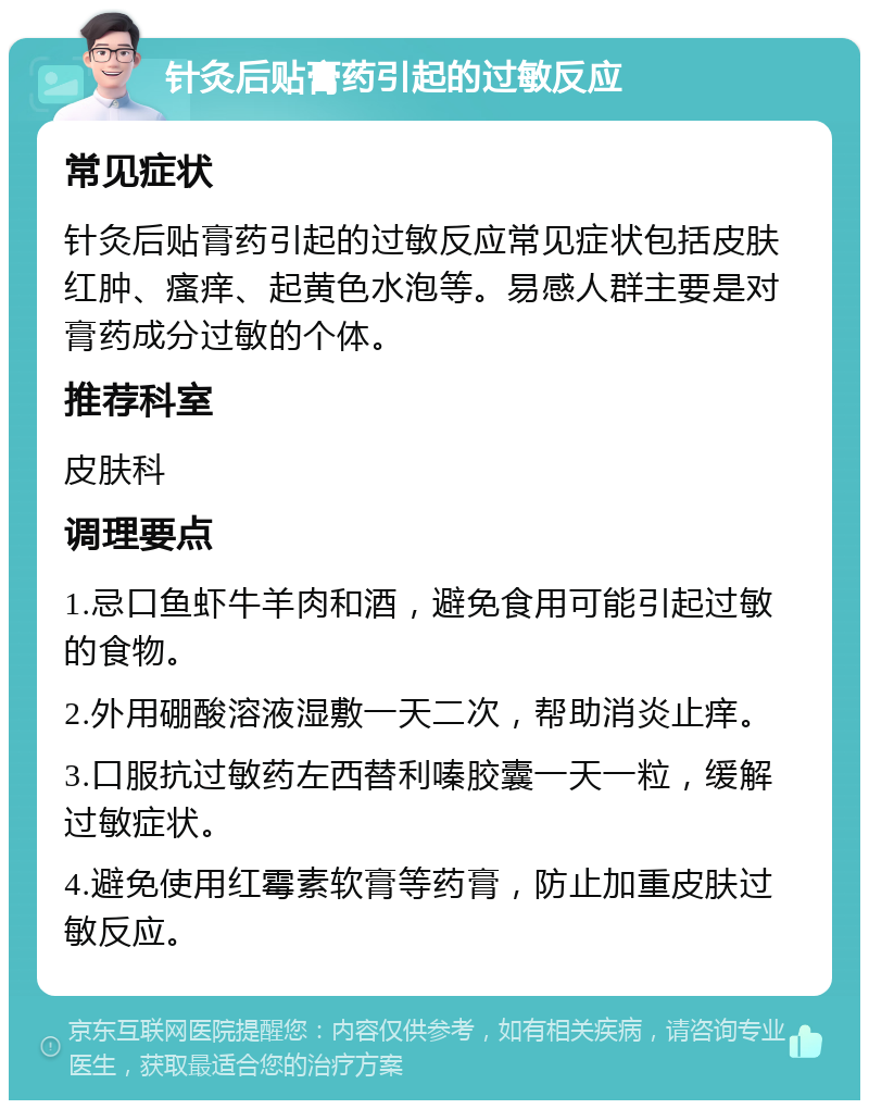 针灸后贴膏药引起的过敏反应 常见症状 针灸后贴膏药引起的过敏反应常见症状包括皮肤红肿、瘙痒、起黄色水泡等。易感人群主要是对膏药成分过敏的个体。 推荐科室 皮肤科 调理要点 1.忌口鱼虾牛羊肉和酒，避免食用可能引起过敏的食物。 2.外用硼酸溶液湿敷一天二次，帮助消炎止痒。 3.口服抗过敏药左西替利嗪胶囊一天一粒，缓解过敏症状。 4.避免使用红霉素软膏等药膏，防止加重皮肤过敏反应。