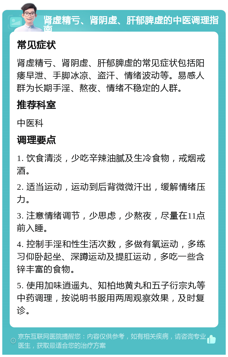 肾虚精亏、肾阴虚、肝郁脾虚的中医调理指南 常见症状 肾虚精亏、肾阴虚、肝郁脾虚的常见症状包括阳痿早泄、手脚冰凉、盗汗、情绪波动等。易感人群为长期手淫、熬夜、情绪不稳定的人群。 推荐科室 中医科 调理要点 1. 饮食清淡，少吃辛辣油腻及生冷食物，戒烟戒酒。 2. 适当运动，运动到后背微微汗出，缓解情绪压力。 3. 注意情绪调节，少思虑，少熬夜，尽量在11点前入睡。 4. 控制手淫和性生活次数，多做有氧运动，多练习仰卧起坐、深蹲运动及提肛运动，多吃一些含锌丰富的食物。 5. 使用加味逍遥丸、知柏地黄丸和五子衍宗丸等中药调理，按说明书服用两周观察效果，及时复诊。