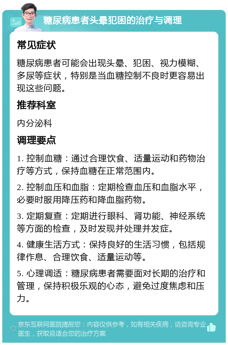 糖尿病患者头晕犯困的治疗与调理 常见症状 糖尿病患者可能会出现头晕、犯困、视力模糊、多尿等症状，特别是当血糖控制不良时更容易出现这些问题。 推荐科室 内分泌科 调理要点 1. 控制血糖：通过合理饮食、适量运动和药物治疗等方式，保持血糖在正常范围内。 2. 控制血压和血脂：定期检查血压和血脂水平，必要时服用降压药和降血脂药物。 3. 定期复查：定期进行眼科、肾功能、神经系统等方面的检查，及时发现并处理并发症。 4. 健康生活方式：保持良好的生活习惯，包括规律作息、合理饮食、适量运动等。 5. 心理调适：糖尿病患者需要面对长期的治疗和管理，保持积极乐观的心态，避免过度焦虑和压力。