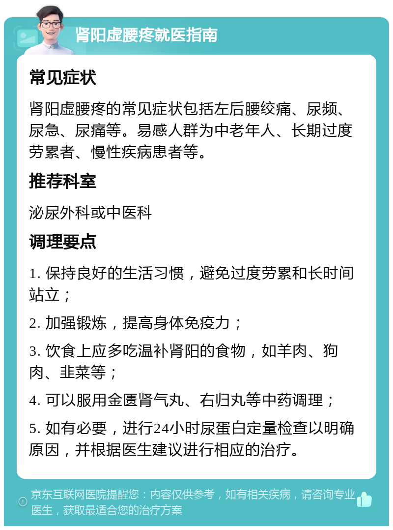 肾阳虚腰疼就医指南 常见症状 肾阳虚腰疼的常见症状包括左后腰绞痛、尿频、尿急、尿痛等。易感人群为中老年人、长期过度劳累者、慢性疾病患者等。 推荐科室 泌尿外科或中医科 调理要点 1. 保持良好的生活习惯，避免过度劳累和长时间站立； 2. 加强锻炼，提高身体免疫力； 3. 饮食上应多吃温补肾阳的食物，如羊肉、狗肉、韭菜等； 4. 可以服用金匮肾气丸、右归丸等中药调理； 5. 如有必要，进行24小时尿蛋白定量检查以明确原因，并根据医生建议进行相应的治疗。