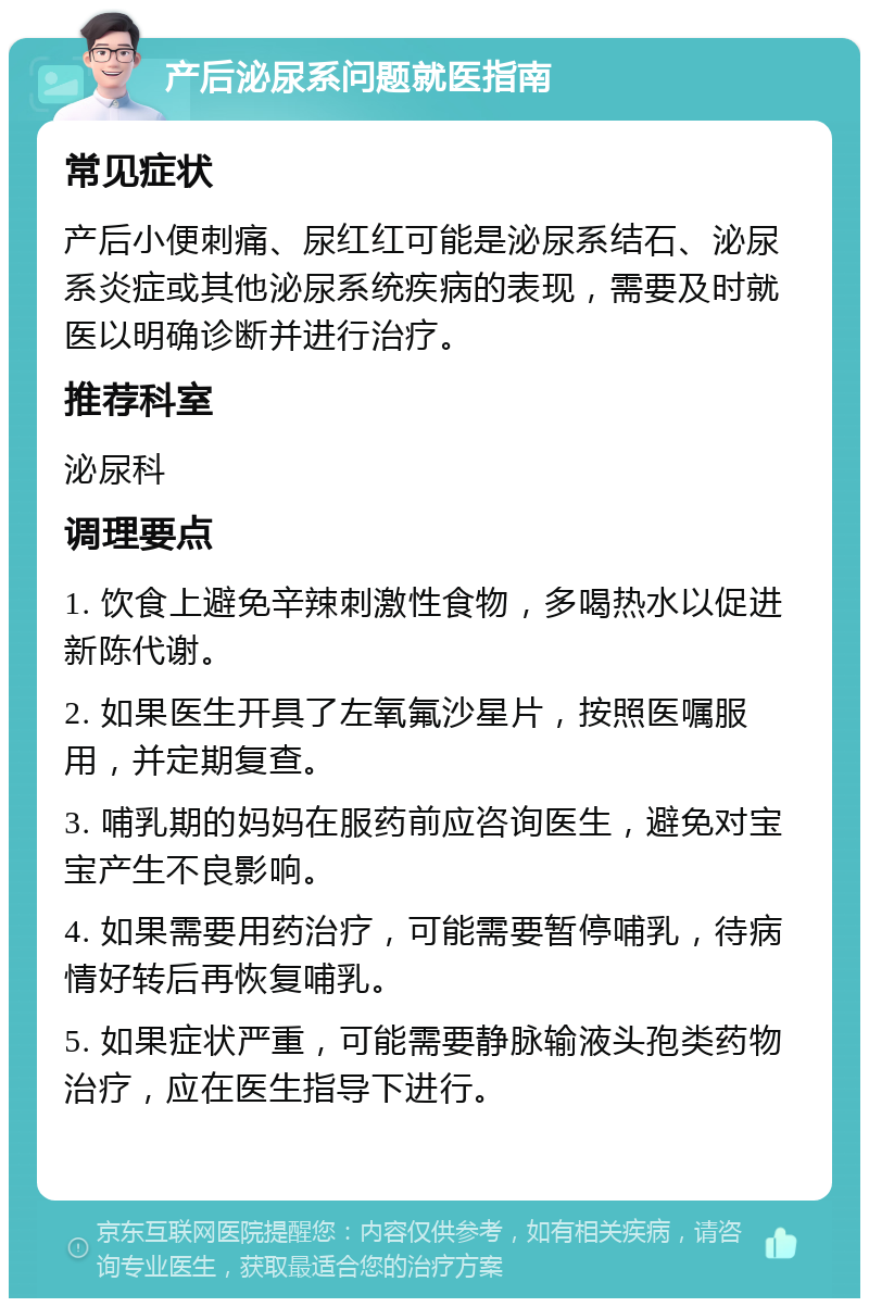 产后泌尿系问题就医指南 常见症状 产后小便刺痛、尿红红可能是泌尿系结石、泌尿系炎症或其他泌尿系统疾病的表现，需要及时就医以明确诊断并进行治疗。 推荐科室 泌尿科 调理要点 1. 饮食上避免辛辣刺激性食物，多喝热水以促进新陈代谢。 2. 如果医生开具了左氧氟沙星片，按照医嘱服用，并定期复查。 3. 哺乳期的妈妈在服药前应咨询医生，避免对宝宝产生不良影响。 4. 如果需要用药治疗，可能需要暂停哺乳，待病情好转后再恢复哺乳。 5. 如果症状严重，可能需要静脉输液头孢类药物治疗，应在医生指导下进行。