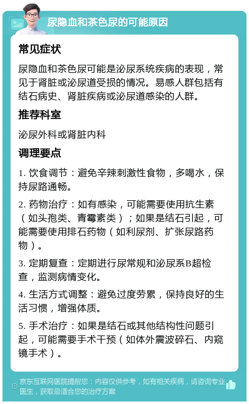 尿隐血和茶色尿的可能原因 常见症状 尿隐血和茶色尿可能是泌尿系统疾病的表现，常见于肾脏或泌尿道受损的情况。易感人群包括有结石病史、肾脏疾病或泌尿道感染的人群。 推荐科室 泌尿外科或肾脏内科 调理要点 1. 饮食调节：避免辛辣刺激性食物，多喝水，保持尿路通畅。 2. 药物治疗：如有感染，可能需要使用抗生素（如头孢类、青霉素类）；如果是结石引起，可能需要使用排石药物（如利尿剂、扩张尿路药物）。 3. 定期复查：定期进行尿常规和泌尿系B超检查，监测病情变化。 4. 生活方式调整：避免过度劳累，保持良好的生活习惯，增强体质。 5. 手术治疗：如果是结石或其他结构性问题引起，可能需要手术干预（如体外震波碎石、内窥镜手术）。