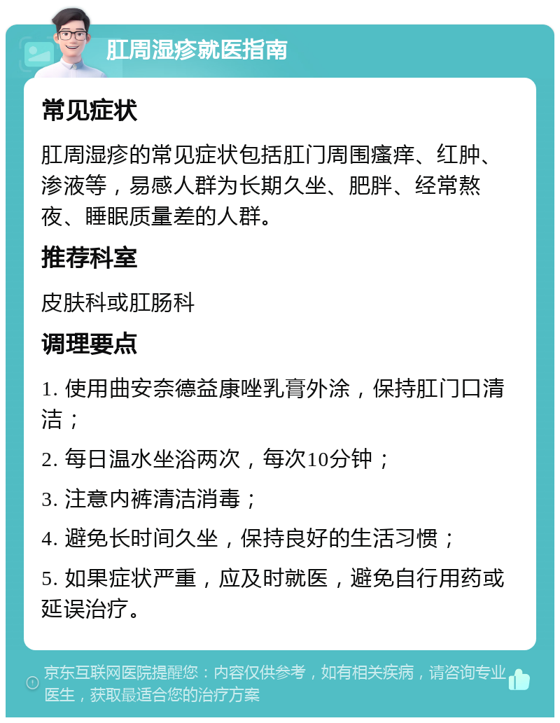 肛周湿疹就医指南 常见症状 肛周湿疹的常见症状包括肛门周围瘙痒、红肿、渗液等，易感人群为长期久坐、肥胖、经常熬夜、睡眠质量差的人群。 推荐科室 皮肤科或肛肠科 调理要点 1. 使用曲安奈德益康唑乳膏外涂，保持肛门口清洁； 2. 每日温水坐浴两次，每次10分钟； 3. 注意内裤清洁消毒； 4. 避免长时间久坐，保持良好的生活习惯； 5. 如果症状严重，应及时就医，避免自行用药或延误治疗。