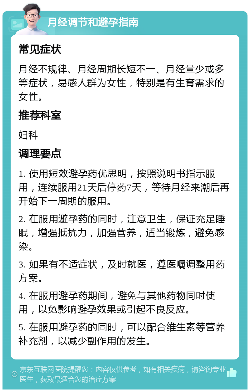 月经调节和避孕指南 常见症状 月经不规律、月经周期长短不一、月经量少或多等症状，易感人群为女性，特别是有生育需求的女性。 推荐科室 妇科 调理要点 1. 使用短效避孕药优思明，按照说明书指示服用，连续服用21天后停药7天，等待月经来潮后再开始下一周期的服用。 2. 在服用避孕药的同时，注意卫生，保证充足睡眠，增强抵抗力，加强营养，适当锻炼，避免感染。 3. 如果有不适症状，及时就医，遵医嘱调整用药方案。 4. 在服用避孕药期间，避免与其他药物同时使用，以免影响避孕效果或引起不良反应。 5. 在服用避孕药的同时，可以配合维生素等营养补充剂，以减少副作用的发生。