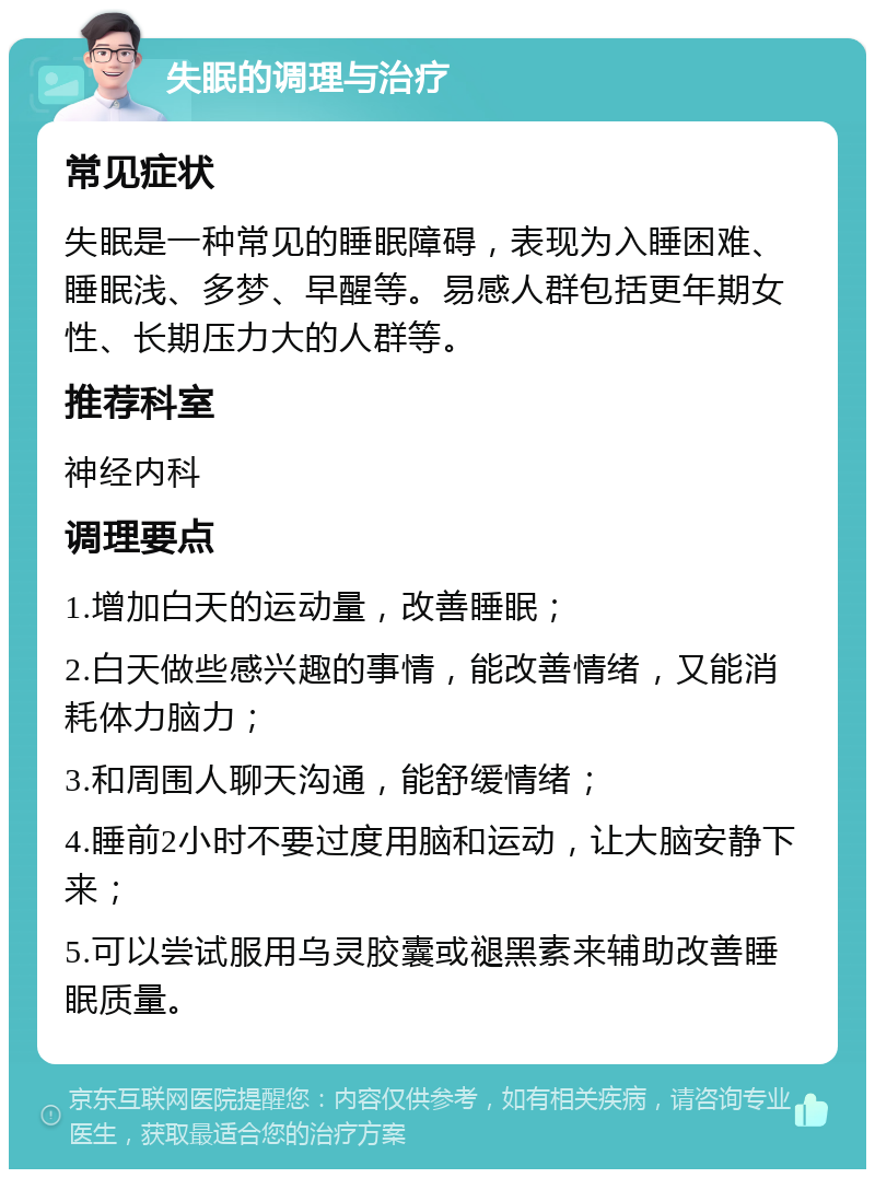 失眠的调理与治疗 常见症状 失眠是一种常见的睡眠障碍，表现为入睡困难、睡眠浅、多梦、早醒等。易感人群包括更年期女性、长期压力大的人群等。 推荐科室 神经内科 调理要点 1.增加白天的运动量，改善睡眠； 2.白天做些感兴趣的事情，能改善情绪，又能消耗体力脑力； 3.和周围人聊天沟通，能舒缓情绪； 4.睡前2小时不要过度用脑和运动，让大脑安静下来； 5.可以尝试服用乌灵胶囊或褪黑素来辅助改善睡眠质量。