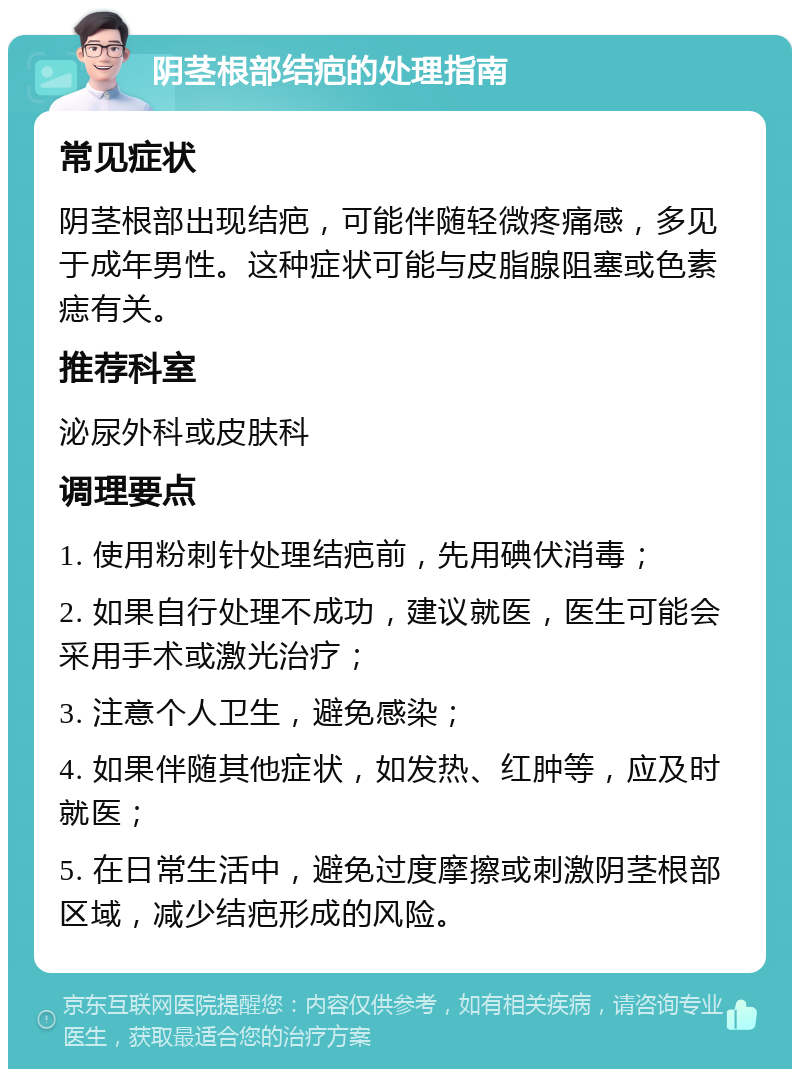 阴茎根部结疤的处理指南 常见症状 阴茎根部出现结疤，可能伴随轻微疼痛感，多见于成年男性。这种症状可能与皮脂腺阻塞或色素痣有关。 推荐科室 泌尿外科或皮肤科 调理要点 1. 使用粉刺针处理结疤前，先用碘伏消毒； 2. 如果自行处理不成功，建议就医，医生可能会采用手术或激光治疗； 3. 注意个人卫生，避免感染； 4. 如果伴随其他症状，如发热、红肿等，应及时就医； 5. 在日常生活中，避免过度摩擦或刺激阴茎根部区域，减少结疤形成的风险。