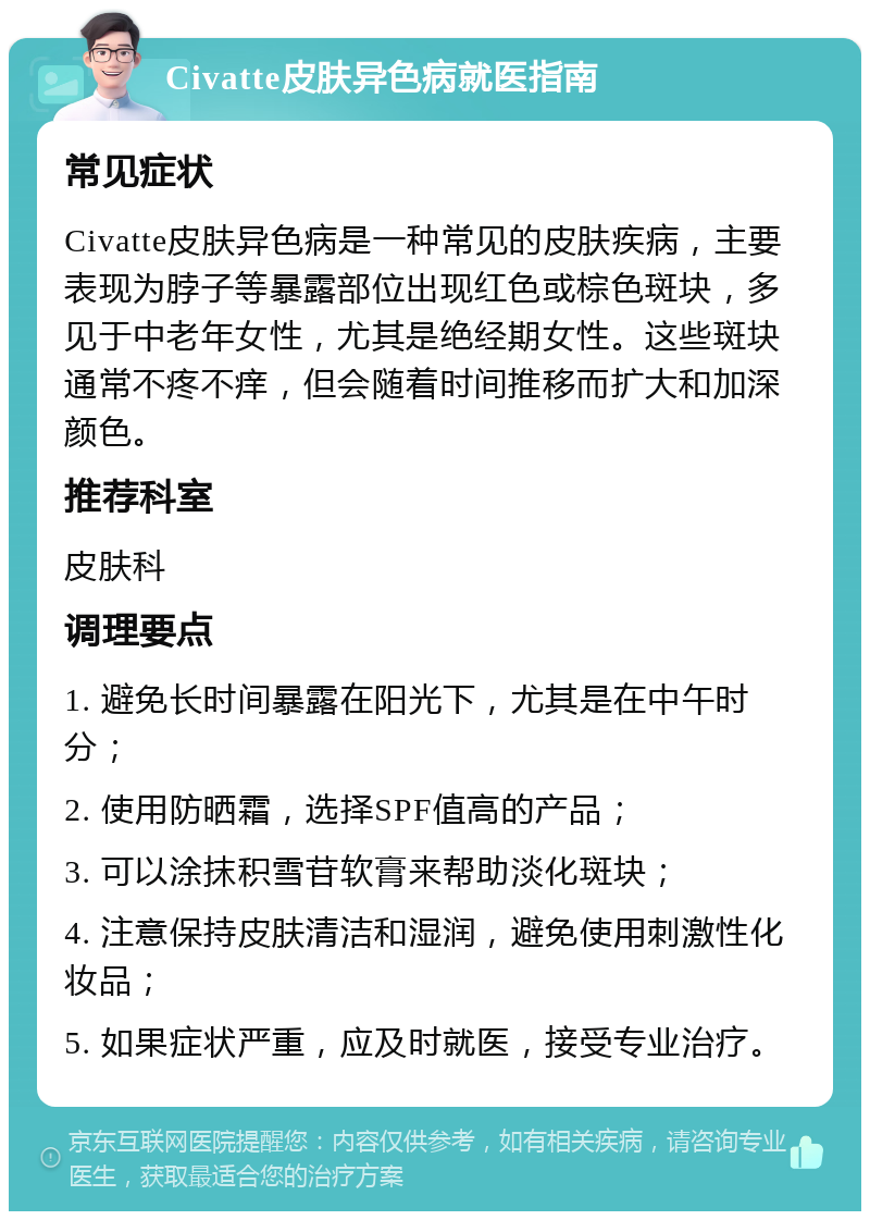 Civatte皮肤异色病就医指南 常见症状 Civatte皮肤异色病是一种常见的皮肤疾病，主要表现为脖子等暴露部位出现红色或棕色斑块，多见于中老年女性，尤其是绝经期女性。这些斑块通常不疼不痒，但会随着时间推移而扩大和加深颜色。 推荐科室 皮肤科 调理要点 1. 避免长时间暴露在阳光下，尤其是在中午时分； 2. 使用防晒霜，选择SPF值高的产品； 3. 可以涂抹积雪苷软膏来帮助淡化斑块； 4. 注意保持皮肤清洁和湿润，避免使用刺激性化妆品； 5. 如果症状严重，应及时就医，接受专业治疗。