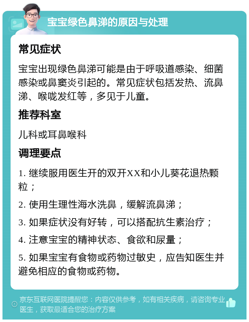 宝宝绿色鼻涕的原因与处理 常见症状 宝宝出现绿色鼻涕可能是由于呼吸道感染、细菌感染或鼻窦炎引起的。常见症状包括发热、流鼻涕、喉咙发红等，多见于儿童。 推荐科室 儿科或耳鼻喉科 调理要点 1. 继续服用医生开的双开XX和小儿葵花退热颗粒； 2. 使用生理性海水洗鼻，缓解流鼻涕； 3. 如果症状没有好转，可以搭配抗生素治疗； 4. 注意宝宝的精神状态、食欲和尿量； 5. 如果宝宝有食物或药物过敏史，应告知医生并避免相应的食物或药物。