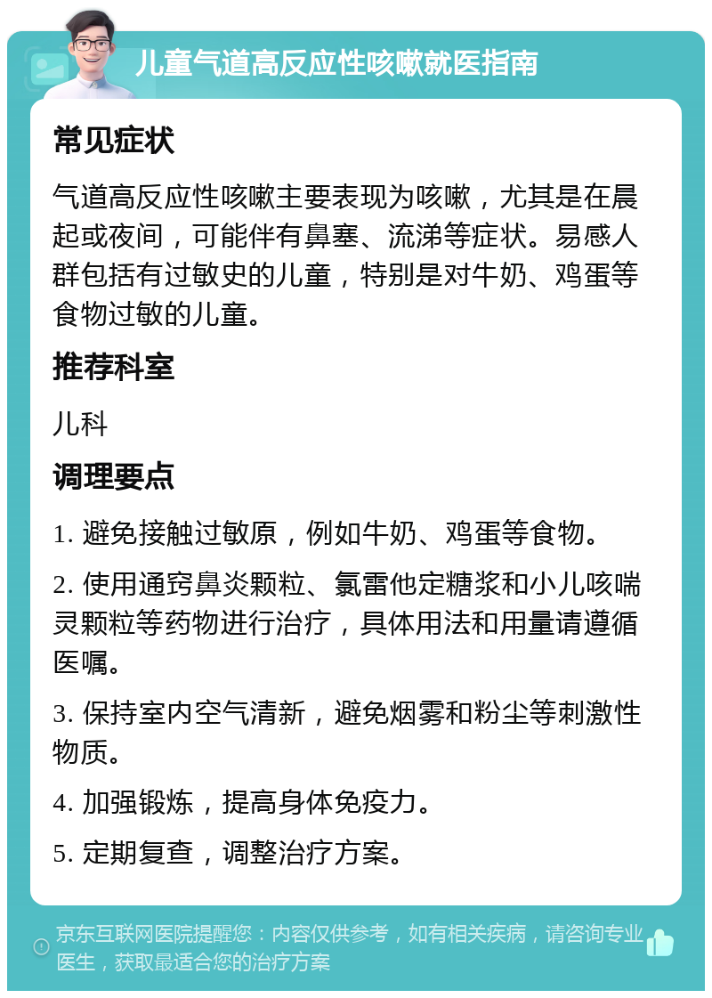 儿童气道高反应性咳嗽就医指南 常见症状 气道高反应性咳嗽主要表现为咳嗽，尤其是在晨起或夜间，可能伴有鼻塞、流涕等症状。易感人群包括有过敏史的儿童，特别是对牛奶、鸡蛋等食物过敏的儿童。 推荐科室 儿科 调理要点 1. 避免接触过敏原，例如牛奶、鸡蛋等食物。 2. 使用通窍鼻炎颗粒、氯雷他定糖浆和小儿咳喘灵颗粒等药物进行治疗，具体用法和用量请遵循医嘱。 3. 保持室内空气清新，避免烟雾和粉尘等刺激性物质。 4. 加强锻炼，提高身体免疫力。 5. 定期复查，调整治疗方案。