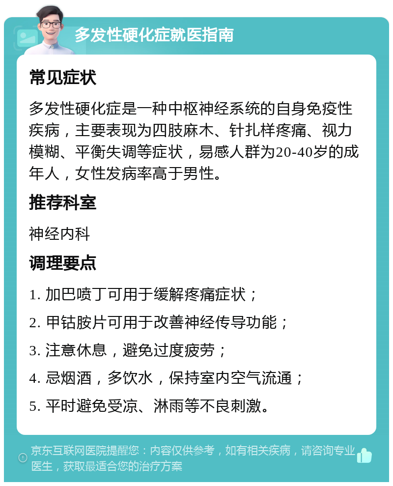 多发性硬化症就医指南 常见症状 多发性硬化症是一种中枢神经系统的自身免疫性疾病，主要表现为四肢麻木、针扎样疼痛、视力模糊、平衡失调等症状，易感人群为20-40岁的成年人，女性发病率高于男性。 推荐科室 神经内科 调理要点 1. 加巴喷丁可用于缓解疼痛症状； 2. 甲钴胺片可用于改善神经传导功能； 3. 注意休息，避免过度疲劳； 4. 忌烟酒，多饮水，保持室内空气流通； 5. 平时避免受凉、淋雨等不良刺激。