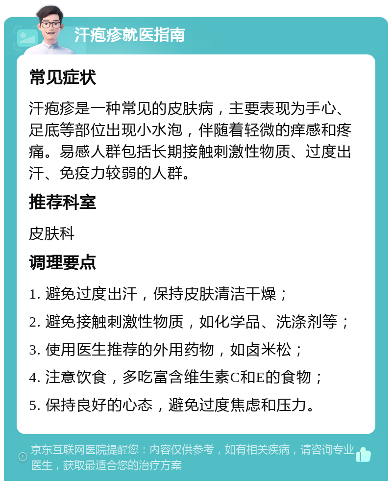 汗疱疹就医指南 常见症状 汗疱疹是一种常见的皮肤病，主要表现为手心、足底等部位出现小水泡，伴随着轻微的痒感和疼痛。易感人群包括长期接触刺激性物质、过度出汗、免疫力较弱的人群。 推荐科室 皮肤科 调理要点 1. 避免过度出汗，保持皮肤清洁干燥； 2. 避免接触刺激性物质，如化学品、洗涤剂等； 3. 使用医生推荐的外用药物，如卤米松； 4. 注意饮食，多吃富含维生素C和E的食物； 5. 保持良好的心态，避免过度焦虑和压力。