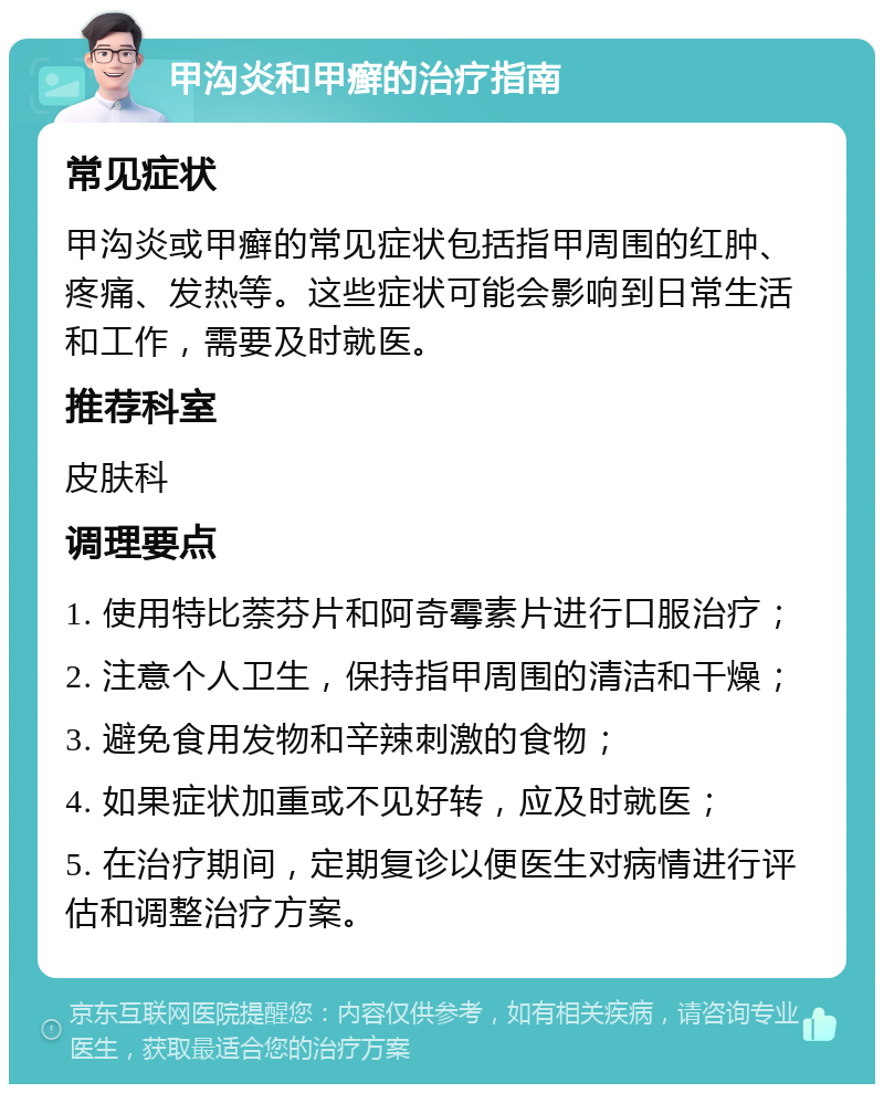 甲沟炎和甲癣的治疗指南 常见症状 甲沟炎或甲癣的常见症状包括指甲周围的红肿、疼痛、发热等。这些症状可能会影响到日常生活和工作，需要及时就医。 推荐科室 皮肤科 调理要点 1. 使用特比萘芬片和阿奇霉素片进行口服治疗； 2. 注意个人卫生，保持指甲周围的清洁和干燥； 3. 避免食用发物和辛辣刺激的食物； 4. 如果症状加重或不见好转，应及时就医； 5. 在治疗期间，定期复诊以便医生对病情进行评估和调整治疗方案。