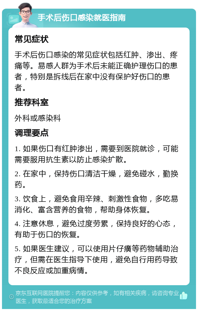 手术后伤口感染就医指南 常见症状 手术后伤口感染的常见症状包括红肿、渗出、疼痛等。易感人群为手术后未能正确护理伤口的患者，特别是拆线后在家中没有保护好伤口的患者。 推荐科室 外科或感染科 调理要点 1. 如果伤口有红肿渗出，需要到医院就诊，可能需要服用抗生素以防止感染扩散。 2. 在家中，保持伤口清洁干燥，避免碰水，勤换药。 3. 饮食上，避免食用辛辣、刺激性食物，多吃易消化、富含营养的食物，帮助身体恢复。 4. 注意休息，避免过度劳累，保持良好的心态，有助于伤口的恢复。 5. 如果医生建议，可以使用片仔癀等药物辅助治疗，但需在医生指导下使用，避免自行用药导致不良反应或加重病情。