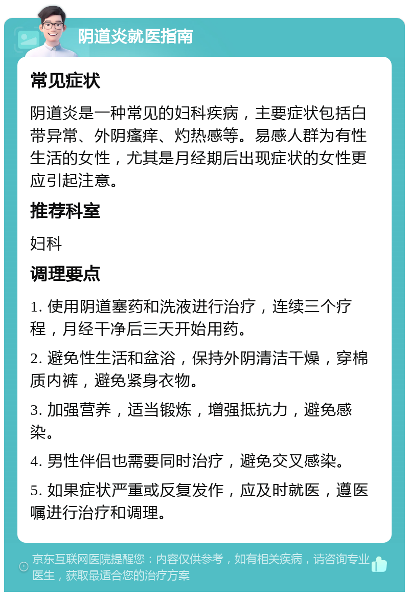 阴道炎就医指南 常见症状 阴道炎是一种常见的妇科疾病，主要症状包括白带异常、外阴瘙痒、灼热感等。易感人群为有性生活的女性，尤其是月经期后出现症状的女性更应引起注意。 推荐科室 妇科 调理要点 1. 使用阴道塞药和洗液进行治疗，连续三个疗程，月经干净后三天开始用药。 2. 避免性生活和盆浴，保持外阴清洁干燥，穿棉质内裤，避免紧身衣物。 3. 加强营养，适当锻炼，增强抵抗力，避免感染。 4. 男性伴侣也需要同时治疗，避免交叉感染。 5. 如果症状严重或反复发作，应及时就医，遵医嘱进行治疗和调理。