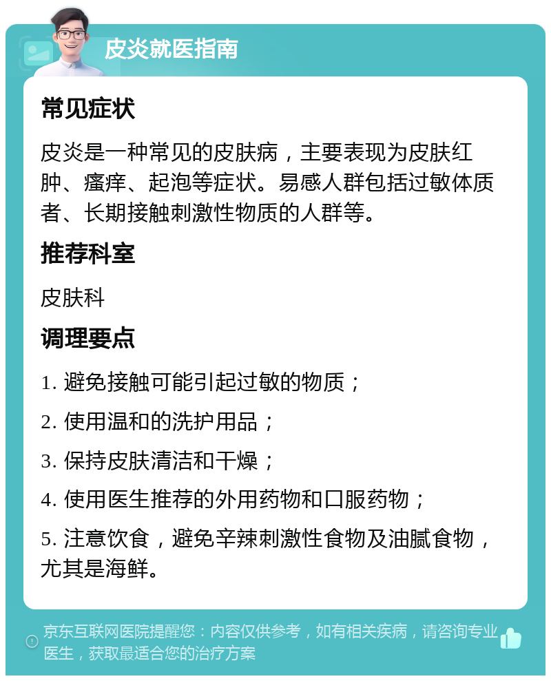 皮炎就医指南 常见症状 皮炎是一种常见的皮肤病，主要表现为皮肤红肿、瘙痒、起泡等症状。易感人群包括过敏体质者、长期接触刺激性物质的人群等。 推荐科室 皮肤科 调理要点 1. 避免接触可能引起过敏的物质； 2. 使用温和的洗护用品； 3. 保持皮肤清洁和干燥； 4. 使用医生推荐的外用药物和口服药物； 5. 注意饮食，避免辛辣刺激性食物及油腻食物，尤其是海鲜。