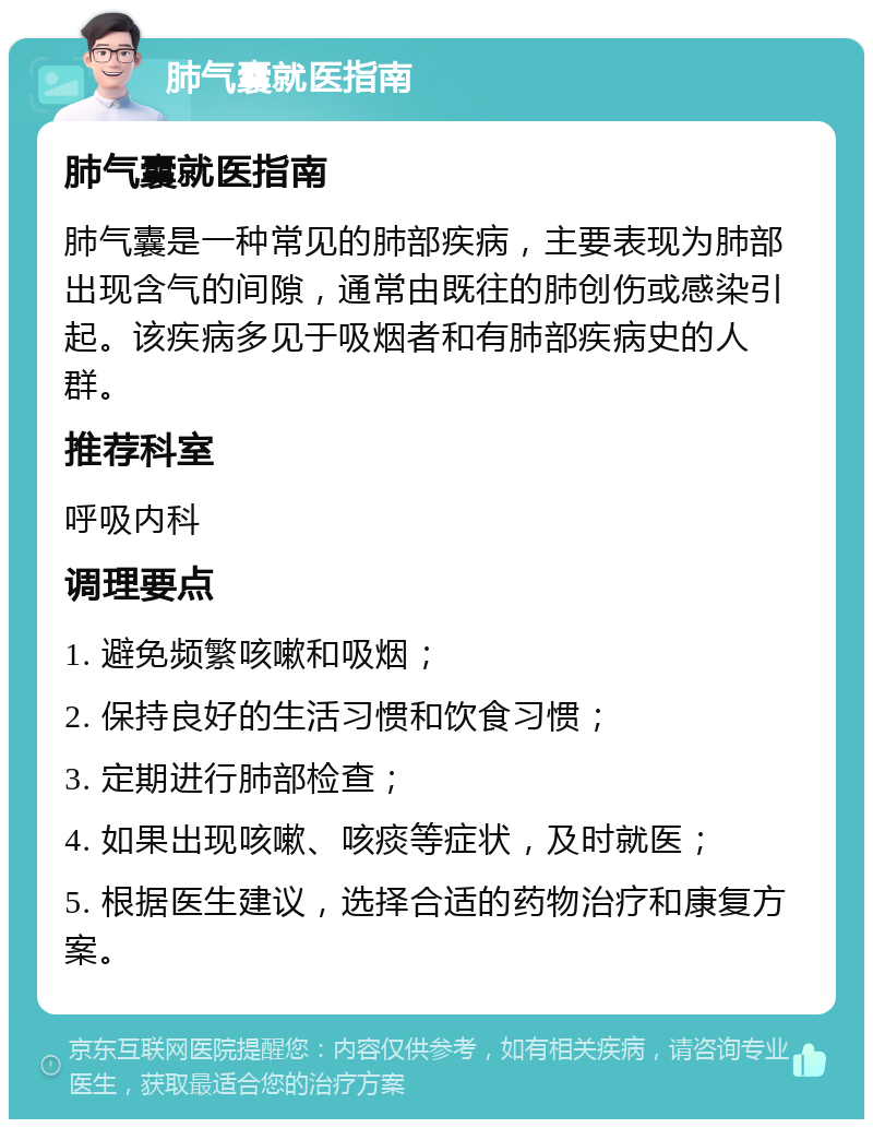 肺气囊就医指南 肺气囊就医指南 肺气囊是一种常见的肺部疾病，主要表现为肺部出现含气的间隙，通常由既往的肺创伤或感染引起。该疾病多见于吸烟者和有肺部疾病史的人群。 推荐科室 呼吸内科 调理要点 1. 避免频繁咳嗽和吸烟； 2. 保持良好的生活习惯和饮食习惯； 3. 定期进行肺部检查； 4. 如果出现咳嗽、咳痰等症状，及时就医； 5. 根据医生建议，选择合适的药物治疗和康复方案。