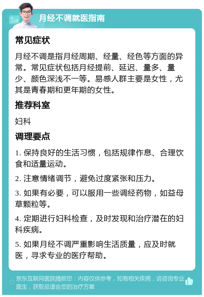 月经不调就医指南 常见症状 月经不调是指月经周期、经量、经色等方面的异常。常见症状包括月经提前、延迟、量多、量少、颜色深浅不一等。易感人群主要是女性，尤其是青春期和更年期的女性。 推荐科室 妇科 调理要点 1. 保持良好的生活习惯，包括规律作息、合理饮食和适量运动。 2. 注意情绪调节，避免过度紧张和压力。 3. 如果有必要，可以服用一些调经药物，如益母草颗粒等。 4. 定期进行妇科检查，及时发现和治疗潜在的妇科疾病。 5. 如果月经不调严重影响生活质量，应及时就医，寻求专业的医疗帮助。