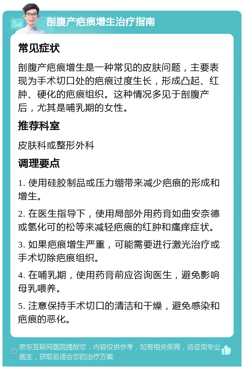 剖腹产疤痕增生治疗指南 常见症状 剖腹产疤痕增生是一种常见的皮肤问题，主要表现为手术切口处的疤痕过度生长，形成凸起、红肿、硬化的疤痕组织。这种情况多见于剖腹产后，尤其是哺乳期的女性。 推荐科室 皮肤科或整形外科 调理要点 1. 使用硅胶制品或压力绷带来减少疤痕的形成和增生。 2. 在医生指导下，使用局部外用药膏如曲安奈德或氢化可的松等来减轻疤痕的红肿和瘙痒症状。 3. 如果疤痕增生严重，可能需要进行激光治疗或手术切除疤痕组织。 4. 在哺乳期，使用药膏前应咨询医生，避免影响母乳喂养。 5. 注意保持手术切口的清洁和干燥，避免感染和疤痕的恶化。