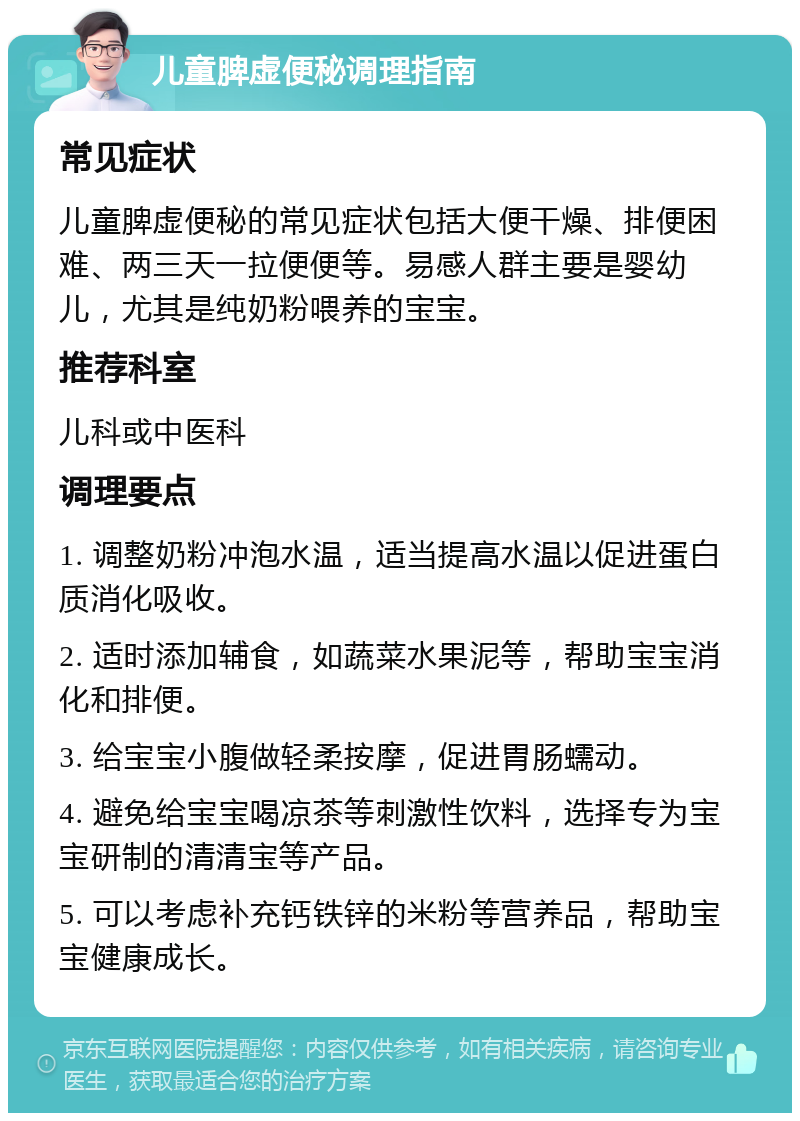 儿童脾虚便秘调理指南 常见症状 儿童脾虚便秘的常见症状包括大便干燥、排便困难、两三天一拉便便等。易感人群主要是婴幼儿，尤其是纯奶粉喂养的宝宝。 推荐科室 儿科或中医科 调理要点 1. 调整奶粉冲泡水温，适当提高水温以促进蛋白质消化吸收。 2. 适时添加辅食，如蔬菜水果泥等，帮助宝宝消化和排便。 3. 给宝宝小腹做轻柔按摩，促进胃肠蠕动。 4. 避免给宝宝喝凉茶等刺激性饮料，选择专为宝宝研制的清清宝等产品。 5. 可以考虑补充钙铁锌的米粉等营养品，帮助宝宝健康成长。