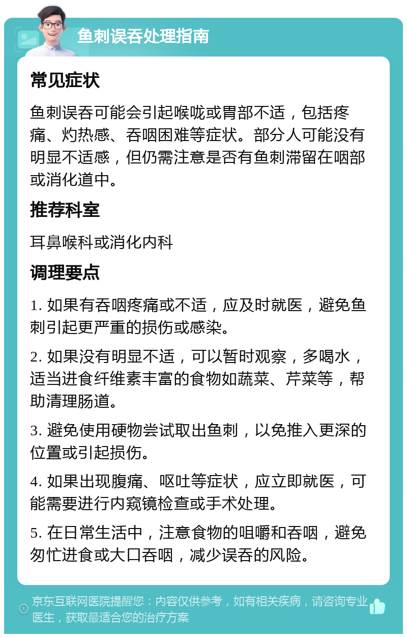 鱼刺误吞处理指南 常见症状 鱼刺误吞可能会引起喉咙或胃部不适，包括疼痛、灼热感、吞咽困难等症状。部分人可能没有明显不适感，但仍需注意是否有鱼刺滞留在咽部或消化道中。 推荐科室 耳鼻喉科或消化内科 调理要点 1. 如果有吞咽疼痛或不适，应及时就医，避免鱼刺引起更严重的损伤或感染。 2. 如果没有明显不适，可以暂时观察，多喝水，适当进食纤维素丰富的食物如蔬菜、芹菜等，帮助清理肠道。 3. 避免使用硬物尝试取出鱼刺，以免推入更深的位置或引起损伤。 4. 如果出现腹痛、呕吐等症状，应立即就医，可能需要进行内窥镜检查或手术处理。 5. 在日常生活中，注意食物的咀嚼和吞咽，避免匆忙进食或大口吞咽，减少误吞的风险。