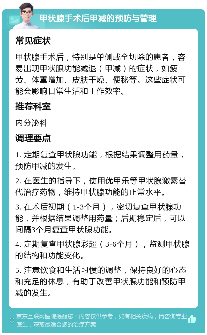 甲状腺手术后甲减的预防与管理 常见症状 甲状腺手术后，特别是单侧或全切除的患者，容易出现甲状腺功能减退（甲减）的症状，如疲劳、体重增加、皮肤干燥、便秘等。这些症状可能会影响日常生活和工作效率。 推荐科室 内分泌科 调理要点 1. 定期复查甲状腺功能，根据结果调整用药量，预防甲减的发生。 2. 在医生的指导下，使用优甲乐等甲状腺激素替代治疗药物，维持甲状腺功能的正常水平。 3. 在术后初期（1-3个月），密切复查甲状腺功能，并根据结果调整用药量；后期稳定后，可以间隔3个月复查甲状腺功能。 4. 定期复查甲状腺彩超（3-6个月），监测甲状腺的结构和功能变化。 5. 注意饮食和生活习惯的调整，保持良好的心态和充足的休息，有助于改善甲状腺功能和预防甲减的发生。