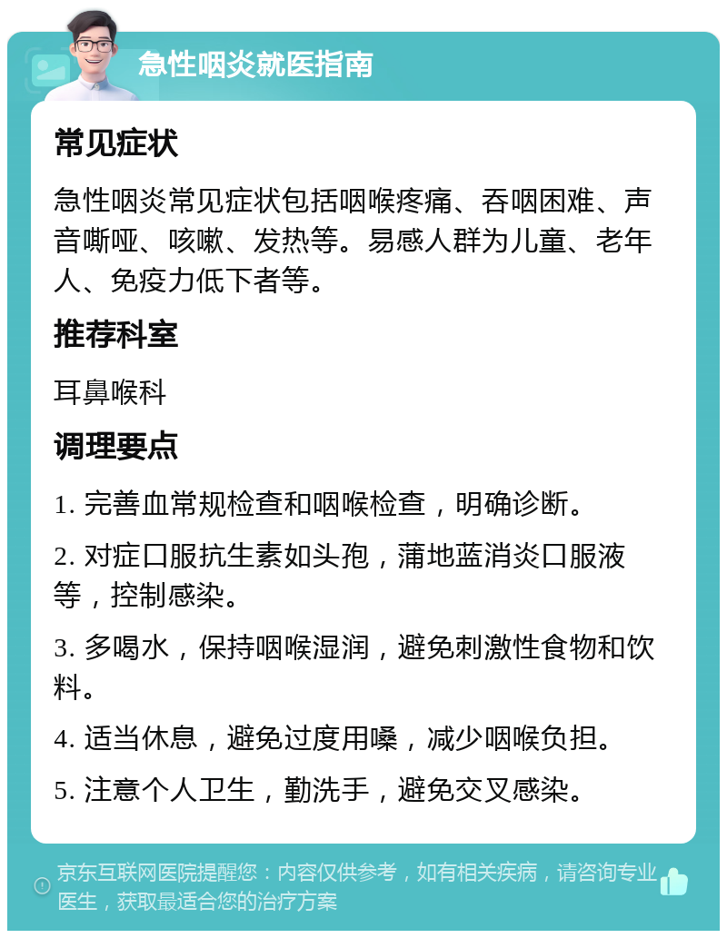 急性咽炎就医指南 常见症状 急性咽炎常见症状包括咽喉疼痛、吞咽困难、声音嘶哑、咳嗽、发热等。易感人群为儿童、老年人、免疫力低下者等。 推荐科室 耳鼻喉科 调理要点 1. 完善血常规检查和咽喉检查，明确诊断。 2. 对症口服抗生素如头孢，蒲地蓝消炎口服液等，控制感染。 3. 多喝水，保持咽喉湿润，避免刺激性食物和饮料。 4. 适当休息，避免过度用嗓，减少咽喉负担。 5. 注意个人卫生，勤洗手，避免交叉感染。