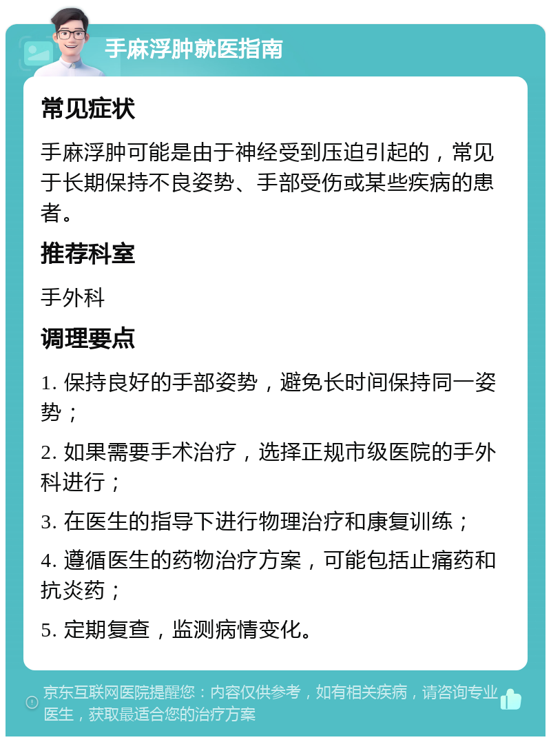 手麻浮肿就医指南 常见症状 手麻浮肿可能是由于神经受到压迫引起的，常见于长期保持不良姿势、手部受伤或某些疾病的患者。 推荐科室 手外科 调理要点 1. 保持良好的手部姿势，避免长时间保持同一姿势； 2. 如果需要手术治疗，选择正规市级医院的手外科进行； 3. 在医生的指导下进行物理治疗和康复训练； 4. 遵循医生的药物治疗方案，可能包括止痛药和抗炎药； 5. 定期复查，监测病情变化。