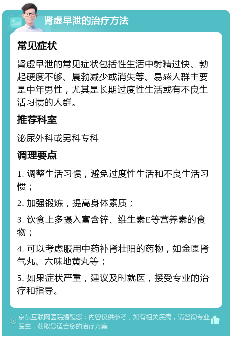 肾虚早泄的治疗方法 常见症状 肾虚早泄的常见症状包括性生活中射精过快、勃起硬度不够、晨勃减少或消失等。易感人群主要是中年男性，尤其是长期过度性生活或有不良生活习惯的人群。 推荐科室 泌尿外科或男科专科 调理要点 1. 调整生活习惯，避免过度性生活和不良生活习惯； 2. 加强锻炼，提高身体素质； 3. 饮食上多摄入富含锌、维生素E等营养素的食物； 4. 可以考虑服用中药补肾壮阳的药物，如金匮肾气丸、六味地黄丸等； 5. 如果症状严重，建议及时就医，接受专业的治疗和指导。