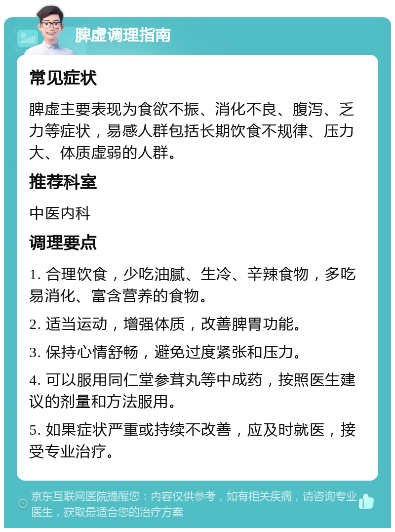 脾虚调理指南 常见症状 脾虚主要表现为食欲不振、消化不良、腹泻、乏力等症状，易感人群包括长期饮食不规律、压力大、体质虚弱的人群。 推荐科室 中医内科 调理要点 1. 合理饮食，少吃油腻、生冷、辛辣食物，多吃易消化、富含营养的食物。 2. 适当运动，增强体质，改善脾胃功能。 3. 保持心情舒畅，避免过度紧张和压力。 4. 可以服用同仁堂参茸丸等中成药，按照医生建议的剂量和方法服用。 5. 如果症状严重或持续不改善，应及时就医，接受专业治疗。