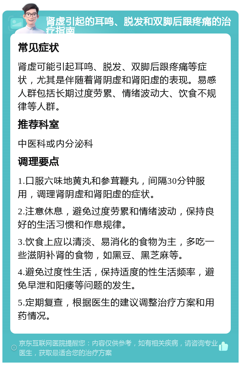 肾虚引起的耳鸣、脱发和双脚后跟疼痛的治疗指南 常见症状 肾虚可能引起耳鸣、脱发、双脚后跟疼痛等症状，尤其是伴随着肾阴虚和肾阳虚的表现。易感人群包括长期过度劳累、情绪波动大、饮食不规律等人群。 推荐科室 中医科或内分泌科 调理要点 1.口服六味地黄丸和参茸鞭丸，间隔30分钟服用，调理肾阴虚和肾阳虚的症状。 2.注意休息，避免过度劳累和情绪波动，保持良好的生活习惯和作息规律。 3.饮食上应以清淡、易消化的食物为主，多吃一些滋阴补肾的食物，如黑豆、黑芝麻等。 4.避免过度性生活，保持适度的性生活频率，避免早泄和阳痿等问题的发生。 5.定期复查，根据医生的建议调整治疗方案和用药情况。