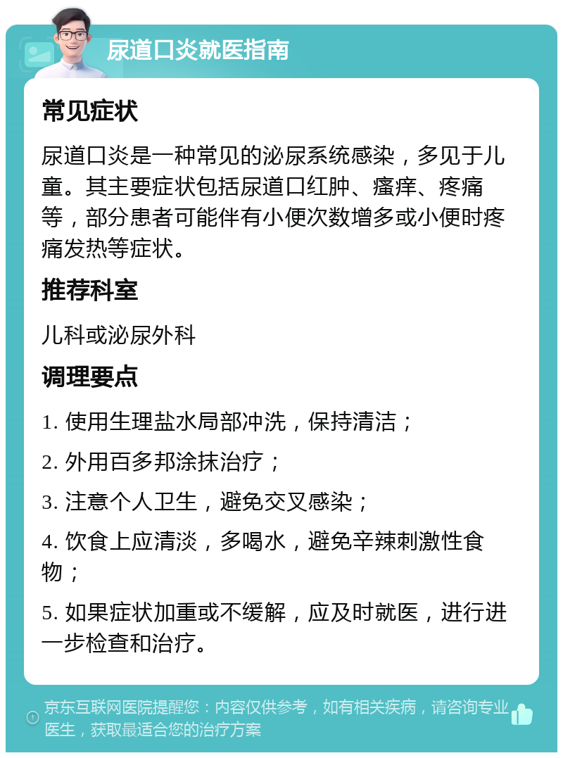 尿道口炎就医指南 常见症状 尿道口炎是一种常见的泌尿系统感染，多见于儿童。其主要症状包括尿道口红肿、瘙痒、疼痛等，部分患者可能伴有小便次数增多或小便时疼痛发热等症状。 推荐科室 儿科或泌尿外科 调理要点 1. 使用生理盐水局部冲洗，保持清洁； 2. 外用百多邦涂抹治疗； 3. 注意个人卫生，避免交叉感染； 4. 饮食上应清淡，多喝水，避免辛辣刺激性食物； 5. 如果症状加重或不缓解，应及时就医，进行进一步检查和治疗。