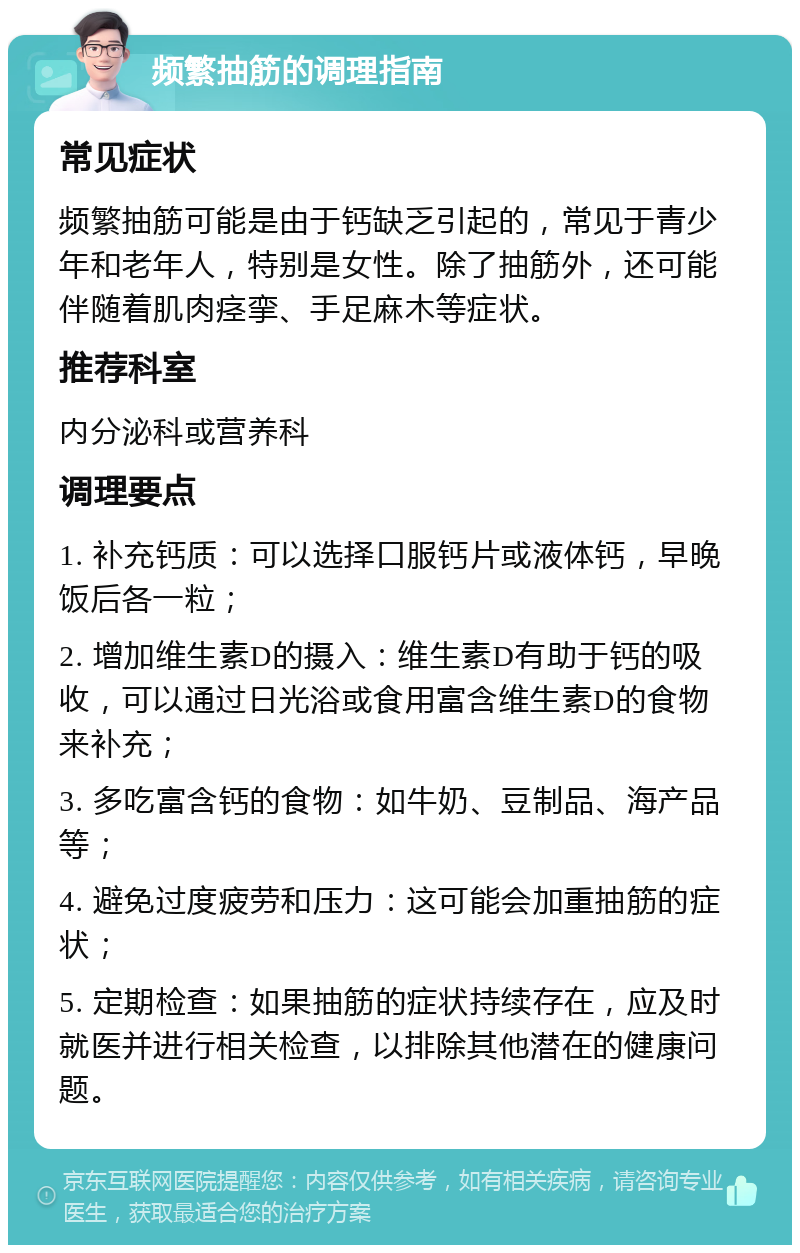 频繁抽筋的调理指南 常见症状 频繁抽筋可能是由于钙缺乏引起的，常见于青少年和老年人，特别是女性。除了抽筋外，还可能伴随着肌肉痉挛、手足麻木等症状。 推荐科室 内分泌科或营养科 调理要点 1. 补充钙质：可以选择口服钙片或液体钙，早晚饭后各一粒； 2. 增加维生素D的摄入：维生素D有助于钙的吸收，可以通过日光浴或食用富含维生素D的食物来补充； 3. 多吃富含钙的食物：如牛奶、豆制品、海产品等； 4. 避免过度疲劳和压力：这可能会加重抽筋的症状； 5. 定期检查：如果抽筋的症状持续存在，应及时就医并进行相关检查，以排除其他潜在的健康问题。