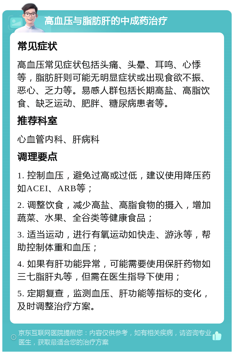 高血压与脂肪肝的中成药治疗 常见症状 高血压常见症状包括头痛、头晕、耳鸣、心悸等，脂肪肝则可能无明显症状或出现食欲不振、恶心、乏力等。易感人群包括长期高盐、高脂饮食、缺乏运动、肥胖、糖尿病患者等。 推荐科室 心血管内科、肝病科 调理要点 1. 控制血压，避免过高或过低，建议使用降压药如ACEI、ARB等； 2. 调整饮食，减少高盐、高脂食物的摄入，增加蔬菜、水果、全谷类等健康食品； 3. 适当运动，进行有氧运动如快走、游泳等，帮助控制体重和血压； 4. 如果有肝功能异常，可能需要使用保肝药物如三七脂肝丸等，但需在医生指导下使用； 5. 定期复查，监测血压、肝功能等指标的变化，及时调整治疗方案。