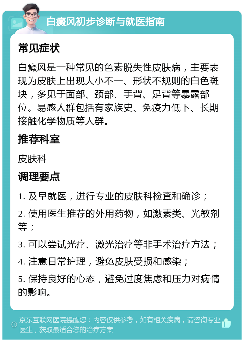 白癜风初步诊断与就医指南 常见症状 白癜风是一种常见的色素脱失性皮肤病，主要表现为皮肤上出现大小不一、形状不规则的白色斑块，多见于面部、颈部、手背、足背等暴露部位。易感人群包括有家族史、免疫力低下、长期接触化学物质等人群。 推荐科室 皮肤科 调理要点 1. 及早就医，进行专业的皮肤科检查和确诊； 2. 使用医生推荐的外用药物，如激素类、光敏剂等； 3. 可以尝试光疗、激光治疗等非手术治疗方法； 4. 注意日常护理，避免皮肤受损和感染； 5. 保持良好的心态，避免过度焦虑和压力对病情的影响。